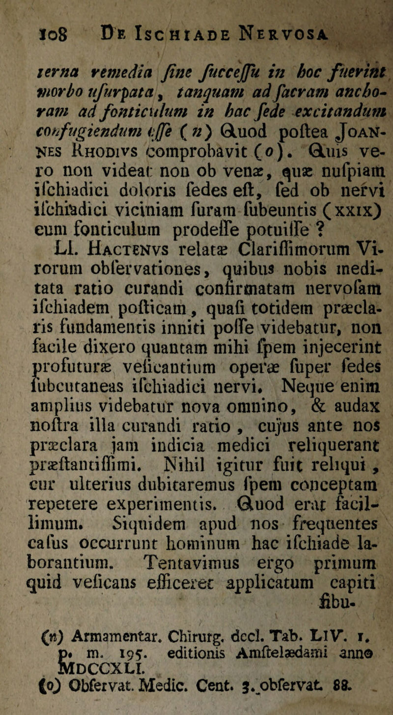 lerna remedia fine fuccejfu in hoc fuerint viorbo ufurpata, tanquam ad facram ancbo^ ram ad fonticulum in hac fede excitandum confugiendum cjfe ( n) 0Luod poftea Joan- NES Rhodivs comprobavit (o). QLuis ve¬ ro aon videal: nou ob venae, quae nufpiam ilchiadici doloris fedes eft, fed ob nervi ilchi^adici viciniam furam fubeuntis (xxix) eum fonticulum prodeffe potuilfe ? Ll. Hactenvs relata Clariflimorum Vi- rorum obfervationes, c^uibus nobis medi¬ tata ratio curandi confirmatam nervofam ifchiadem, pofticam, quafi totidem praecla¬ ris fundamentis inniti poffe videbatur, non facile dixero quantam mihi fpem injecerint profuturae veficantium operae fuper fedes lubcutaneas ifchiadici nervi# Neque enim amplius videbatur nova omnino, & audax noftra illa curandi ratio , cujus ante nos praeclara jam indicia medici reliquerant praeftantiflimi. Nihil igitur fuit reliqui , cur ulterius dubitaremus fpem conceptam repetere experimentis. Gluod erat facil¬ limum. Siquidem apud nos frequentes cafus occurrunt hominum hac ifchiade la¬ borantium. Tentavimus ergo primum quid veficans efficeret applicatum capiti fibu- (vt) Armamentar. Chlrurg. decl. Tab. LlV*. i. S» m. 195’. editionis Amftelaedami anno IDCCXLI. (o^ Obfervat. Medie. Cent. j.^obfervat 89.