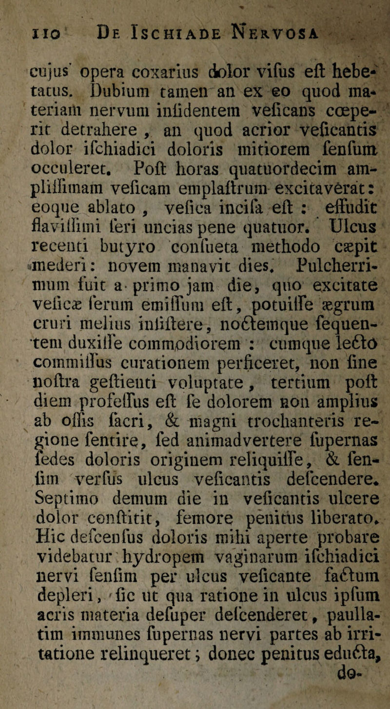 cujus’ opera coxariiis dolor vifus eft hebe¬ tatus. Dubium tamen an ex eo quod ma- teriaili nervum inlidentem velicans coepe¬ rit detrahere , an quod acrior veficantis dolor ifchiadici doloris mitiorem fenfum occuleret. Poft horas quatuordecim am- plillimam veficam emplaitrum excitaverat: eoque ablato , vefica inciPa eft : effudit flavidi mi leri uncias pene quatiior. Ulcus recenti butyro confueta methodo caepit mederi: novem manavit dies. Pulcherri- mum fuit a- primo jam die, quo excitate vefica ferum emiffum eft, potuiffe aegrum cruri melius inliftere, no6lemque fequen- tem duxifle commodiorem : cumque lefto coinmiifus curationem perficeret, non fine noftra geftienti voluptate, tertium poft diem profeffus eft fe dolorem non amplius ^ ab offis facri, & magni trochanteris re- ^ gione fentire, fed animadvertere fupernas fedes doloris originem reliquiffe, & fen- fim verfus ulcus veficantis delcendere* Septimo demum die in veficantis ulcere dolor conftitit, femore penitus liberato. Hic defcenfus doloris mihi aperte probare videbatur' hydropem vaginarum ifchiadici nervi fenfim per ulcus veficante faftum depleri,vfic ut qua ratione in ulcus ipfum acris materia defuper defcenderet, paulla- tim iinmunes fupernas nervi partes ab irri¬ tatione relinqueret; donec penitus edufta.