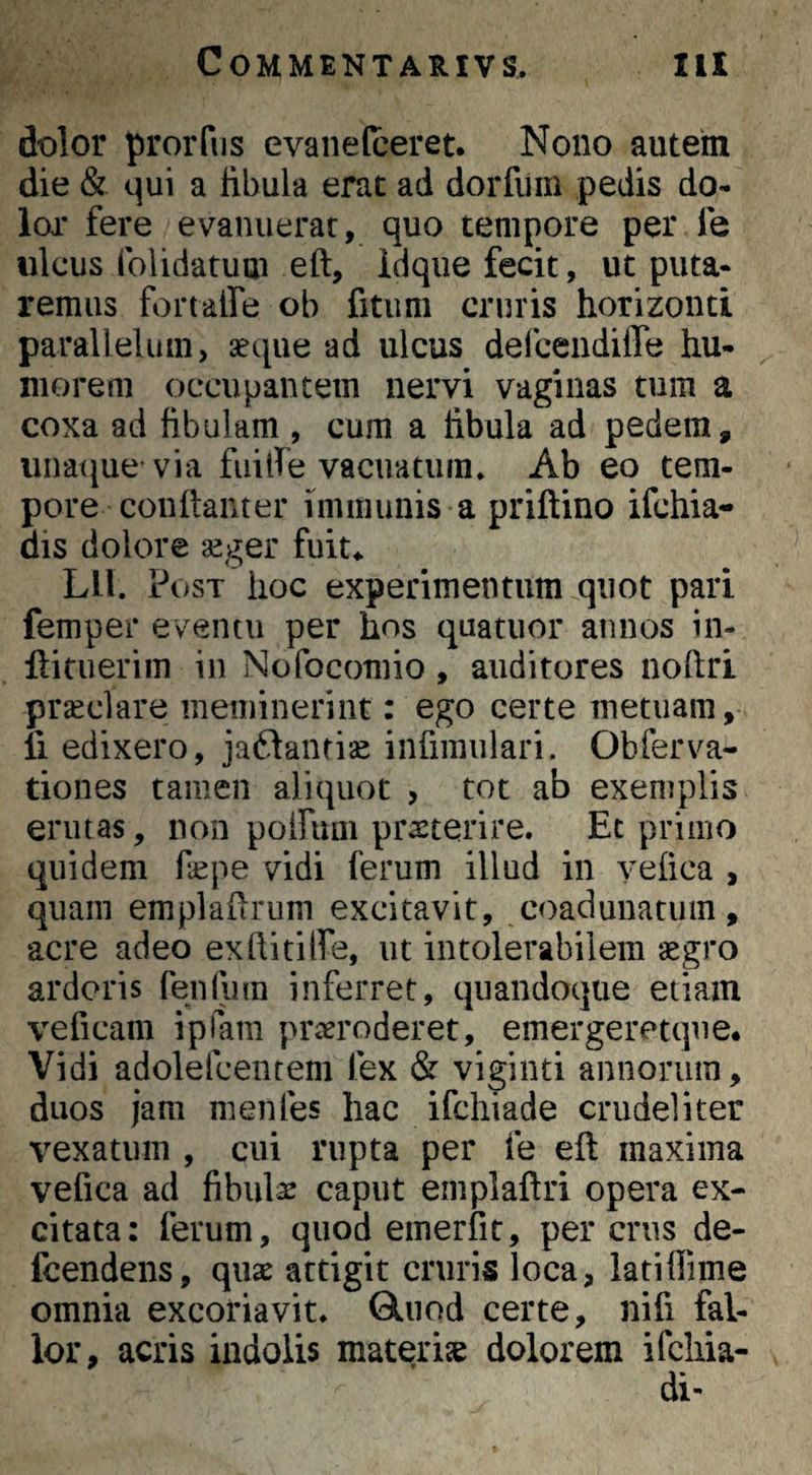 dolor proiTiis evaneloeret. Nono autem die & qui a libula erat ad dorfiim pedis do¬ lor fere evanuerar, quo tempore per fe ulcus (blidatuai eft, idque fecit, ut puta¬ remus fortalfe ob fitum cruris horizonti parallelum, aeque ad ulcus defcendiffe hu¬ morem occupantem nervi vaginas tum a coxa ad fibulam , cum a fibula ad pedem, iinatjue via fuilfe vacuatum» Ab eo tem¬ pore couftanter immunis a priftino ifchia- dis dolore aeger fuit». Lll. Post hoc experimentum quot pari femper eventu per hos quatiior annos in- ftituerim in Nofocomio, auditores noftri praeclare meminerint: ego certe metuam, li edixero, jaftantise infimulari. Obferva- tiones tamen aliquot , tot ab exemplis erutas, non poiriuii praeterire. Et primo quidem fepe vidi ferum illud in yefica , quam emplaflrum excitavit, coaduuatuin , acre adeo exflititfe, ut intolerabilem aegro ardoris fenliim inferret, quandoque etiam veficam iplam praeroderet, emergeretque. Vidi adolefcentem fex & viginti annorum, duos jam menfes hac ifchiade crudeliter vexatum , cui rupta per fe eft maxima vefica ad fibulae caput emplaftri opera ex¬ citata: ferum, quod emerfit, per crus de- fcendens, quae attigit cruris loca, latiflime omnia excoriavit. Glnod certe, nifi fal¬ lor, acris indolis materiae dolorem ifcliia- di-