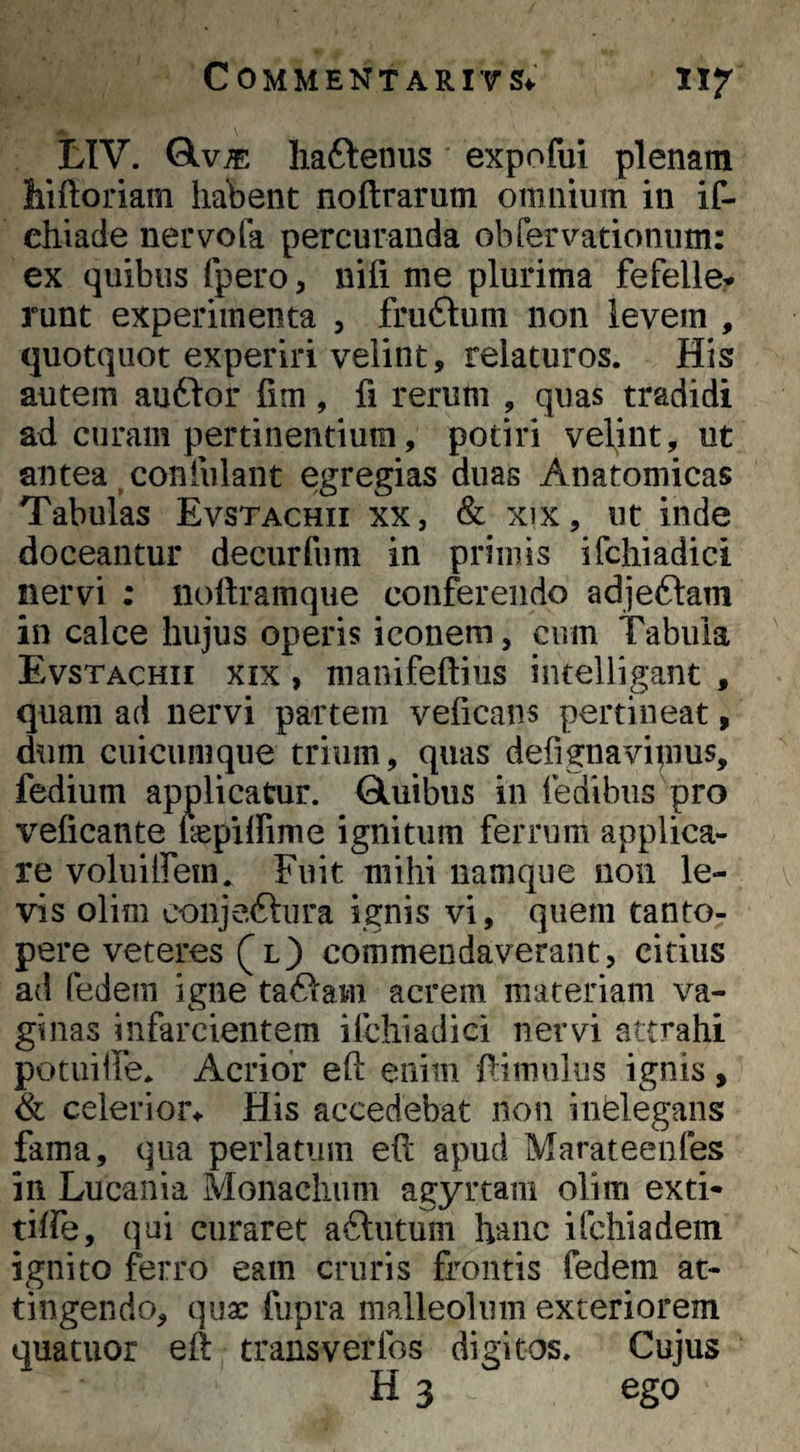 A LTV. Qlv^ liaftenus expofui plenam hiftoriam habent noftrarum omnium in if- diiade nervofa percuranda obfervationum: ex quibus fpero, niii me plurima fefelle* runt experimenta , fruftum non levem , quotquot experiri velint, relaturos. His autem auddor fim, fi rerum , quas tradidi ad. curam pertinentium, potiri velint, ut antea ^ confulant egregias duas Anatomicas Tabulas Evstachii xx, & xix, ut inde doceantur decurfum in primis ifchiadici nervi : nollramque conferendo adjeftam in calce hujus operis iconem, cum Tabula Evstachii xix , manifeftius iiuelligant , quam ad nervi partem veficans pertineat, dum cuicumque trium, quas defignavipius, fedium applicatur. Qluibus in fedibus pro velicante laspilfime ignitum ferrum applica¬ re voliuifem. Fuit mihi namque non le¬ vis olim conje.ftura ignis vi, quem tanto¬ pere veteres l ) commendaverant, citius ad fedem igne taftam acrem materiam va¬ ginas infarcientem ifchiadici nervi attrahi potuilfe. Acrior eft enim Timuliis ignis , <& celerior.. His accedebat non infelegans fama, qua perlatum ell apud Marateenfes in Lucania Monachum agyrtam olim exti- tiffe, qui curaret ailutum hanc ifchiadem ignito ferro eam cruris frontis fedem at¬ tingendo, qux fiipra malleolum exteriorem quatuor eft transverfos digitos. Cujus H 3 ego