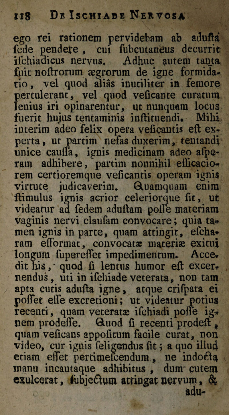 ego rei rationem pervidebam ab adufta fede pendere , cui fubgutaneus decurrit ifchiadicus nervus^ Adhuc antem tanta fuit noftrorum aegrorum de igne formida^ tio, vel quod alias inutiliter in femore pertulerant, ^ vel quod veficante curatum lenius iri opinarentur, iit nunquam locus fuerit hujus tentaminis inftituendi. Mihi interim adeo felix opera veficantis e(t exj perta, ut partim nefas duxerim, tentandi unice caufla, ignis medicinam adeo afpe- ram adhibere, partim nonnihil efficacio^ rem certioremque veficantis operam ignis virtute judicaverim* Oluamquam enim llimulus ignis acrior celeriorque fit, ut videatur ad fedem aduftam polfe materiam vaginis nervi claufam convocare; quia ta» men ignis in parte, quam attingit, efcha* ram effoniiat, convocatx materiae exitui longum fupereffet impedimentum.. Acce» dit his,' quod fi lentus humor eft excerr nendus, uti in ifchiade veterata, non tam apta cutis adufta igne, atque crifpata ei poflet effe excretioni; ut videatur potius recenti, quam veteratae ifchiadi poffe ig-»* nem prodefle. Q.uod fi recenti prodeft , quam veficans appofitum facile curat, non video, cur ignis feiigendus fit; a quo illud etiam effet pertimefcendum., ne indoft^ manu incautaque adhibitus , dum cutem exulcerat, lubjeflum attingat »ervum, 4 adu^