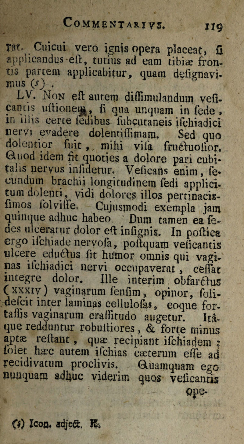 « nt. Cuicui vero ignis opera placeat, fi applicandus-eft, tutius ad eam tibise fron¬ tis partem applicabitur, quam defignavi* mus (s) , LV. Non efi: autem diffimulandum vefi- cantis ullionegj, fi qua unquam in fede • in illis certe ledlbiis fubcutaneis ifchiadici «ervi evadere dolentiflimaiu. Sed quo dolentior fuit , ^ mihi vi (a frudiuolior* Guod idem fit quoties a dolore pari cubi- taiis nervus infidetur, Veficans enim, fe¬ cundum brachii longitudinem fedi applici¬ tum dolenti, yidi dolores illos pertinacis- fimos folvilfe. Cujusmodi exempla jam quinque adhuc habeo ' Dum tamen ea fe- des ulceratur dolor efi infignis. In poftica ergo iichiade nervofa, poftquam velicantis ulcere edu6bus fit humor omnis qui vagi- pas ifchiadici nervi occupaverat, celfat integre dolor* Ille interim obfardfus ( XXXIV) vaginarum fenfim, opinor, foli- vdefcit inter laminas cellulofas, eoque for- taflis vaginarum cralfitudo augetur. Ita¬ que redduntur robultiores, & forte minus aptje reflant, quae recipiant ifchiadem : folet h^c autem ifchias cmterum effe ad recidivatum proclivis. Qiuamquam ego nunquam adhuc viderim quos vciicantis (1) Icon* adjea:. K*.