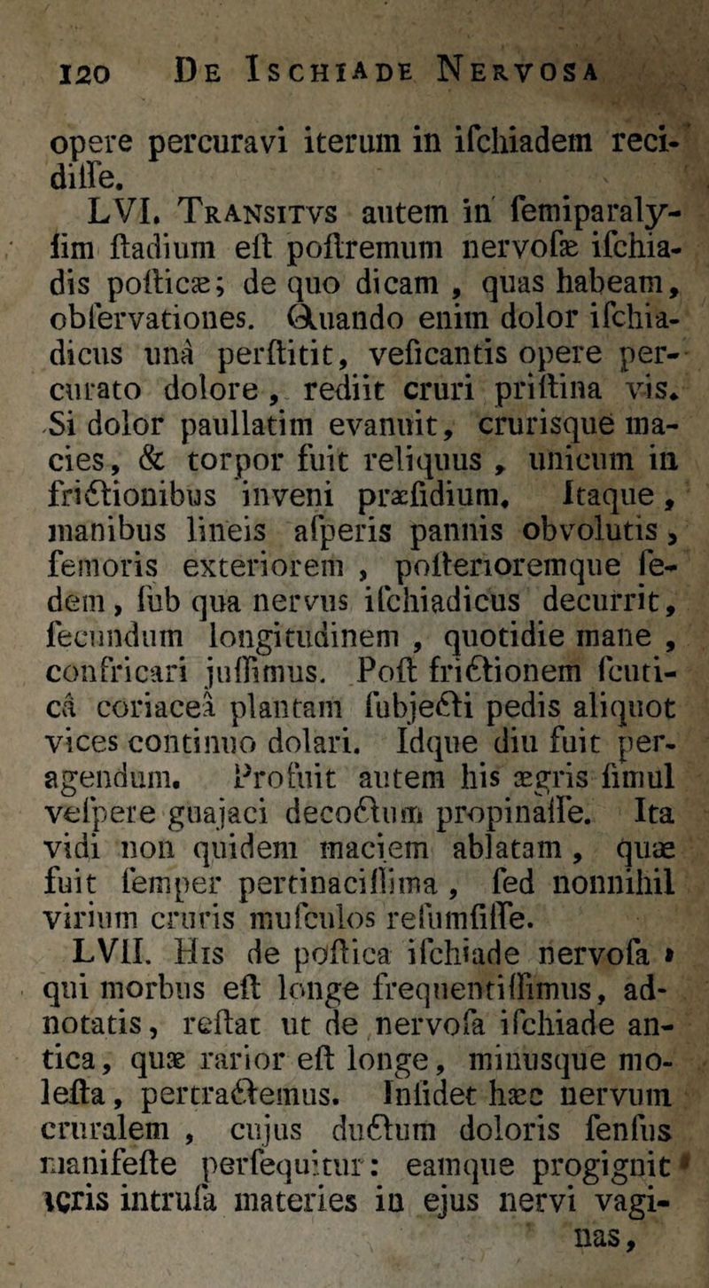 opere percuravi iterum in ifchiadem reci- diffe. LVL Transitvs autem in femiparaly- lim ftadium eft pollremum nervofae ifchia- dis pollice; de quo dicam , quas habeam, obfervationes. Quando enim dolor ifchia- dicus una perftitit, veficantis opere per¬ curato dolore, rediit cruri priltina vis* Si dolor paullatim evanuit, crurisque ma¬ cies , & torpor fuit reliquus , unicum in friflionibus inveni pracfidium* Itaque , manibus lineis afperis pannis obvolutis, femoris exteriorem , pollerioremque fe- dem, fub qua nervus ifchiadicus decurrit, fecundum longitudinem , quotidie mane , confricari juffimus. Poft friftionem fcuti- ca coriacei plantam fubjefti pedis aliquot vices continuo dolari. Idque diu fuit per¬ agendum. Profuit autem his cegris fimul vefpere guajaci decoftum propinaife. Ita vidi non quidem maciem ablatam , quas fuit femper pertinacifiima , fed nonnihil virium cruris mufculos refumfilTe. LVII. His de pofliea ifchiade nervofa » qui morbus eft longe frequentiffimus, ad- notatis, reftac ut de nervofa ifchiade an¬ tica, quae rarior eft longe, minusque mo- lefta, pertra61‘emus. Iniidet haec nervum cruralem , cujus duftiim doloris fenfus nianifefte perfequitiii: eamque progignit * ACris intrula materies in ejus nervi vagi¬ nas.