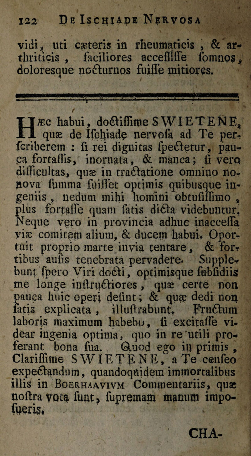 f 122 De Ischiade NpRvosA vidi, uti ceteris in rheumaticis , ar¬ thriticis , faciliores accefliffe fomnos, doloresqiie nofturnos fiiifle mitiores. - — -—•' '*.*• H . r H^c habui, doftiflime S WIE T E N E, quae de Ifohiade nervofa ad Te per^ fcriberem : fi rei dignitas fpeftetur, pau- pa fortaflls, inornata, & manca; fi vera difficultas, quse in traftatioiie omnino nOr liova fumma fuiffet optimis quibusque in- geniis , nedum mihi homini obtufimmo , plus fortalfe quam fatis di6i:a videbuntur, Neque vero in provincia adhuc inaccelfa viae comitem alium, & ducem habui. Opor¬ tuit proprio marte invia tentare, & for? tibus aulis tenebrata pervadere* Supple*? bunt fpero Viri dodii, optimisque fubfidiis me longe inftruftiores, quae certe non }>aiica huic operi ; & qum dedi non atis explicata, illultrabunt, Pruftuin laboris maximum habebo, ii excitaife vi¬ dear ingenia optima, quo in re'utili pro¬ ferant bona fua. Qluod ego in primis , Clariffime S WIE T p N E, a Te cenfeo expeftandiim, quandoquidem immortalibus illis in Boerhaavivm Commentariis, quae noftrayota funt, iupremam manum impo- fueris, CHA-