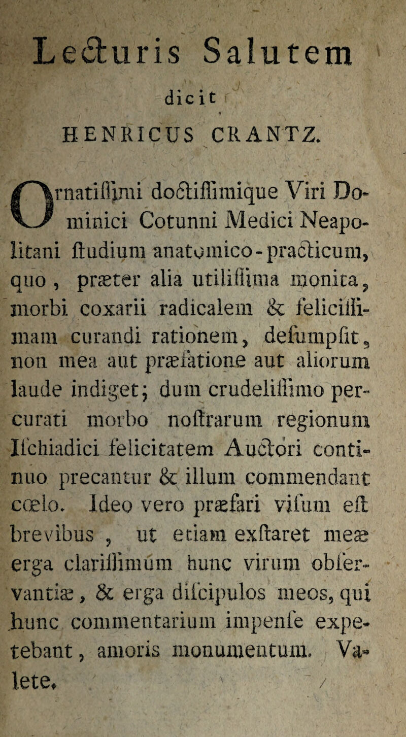 Leduris Salutem dicit 4 HENRICUS CRANTZ. rnatiflimi do6lillimique Viri Do- \-J niinici Cotunni Medici Neapo¬ litani ftudiuni anatomico-praclicum, quo , prster alia utililiima monita, morbi coxarii radicalem & felicilli- maiu curandi rationem, defumpfit, non mea aut prsfatione aut aliorum laude indiget; dura crudeliliimo per¬ curati morbo nodrarum regionum Ilchiadici felicitatem Aucldri conti¬ nuo precantur & illum commendant c(]elo. Ideo vero prsfari vifura efl breribus , ut etiam exftaret mes erga clarillimura hunc virum obfer- vantiae, & erga difcipulos meos, qui hunc commentarium impenfe expe- tebant, amoris monumentum. Va¬ lete, /