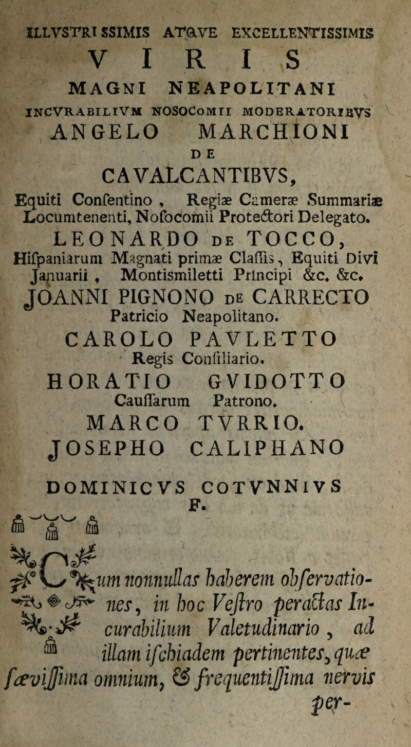 ILLVSTRISSIMIS ATavE EXCELLENTISSIMIS VIRIS MAGNI NEAPOLITANI INCVRABILIVJI NOSOCoMEI MODER4TORIBVS ANGELO MARCHtONI D E CAVALCANTIBVS, Equiti Confentino , Regiae Camerae Summariae Locumtenenti, Nofocomii Protedori Delegato. LEONARDO de TOCCO, Hifpaniarum MJignati primae ClafTis, Equiti Divi Japuarii , Montismiletti Principi &c« &c* JOANNI PIGNONO de CARRECTO Patricio Neapolitano. CAROLO PAVLETTO ' Regis Confiliario. HORATIO GVIDOTTO CauITariitn Patrono. ( MARCO TVRRIO. JOSEPHO CALIPHANO DOMINICVS COTVNNlVS F. ■0\^%^Mmnonn\iM! haherem ohfervatio- inhocVeJiro peragas ln~ curabilium Valetudinario, ad ® illam ifchiadem pertineiites,quce frevijfima omnium, ?£ frequentijfma nervis pep-