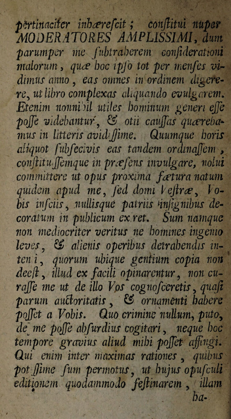 p^tinacifer inhderefcit; eonjlitui nupar MODERATORES AMPLISSIMI, dum parumper me fubtraherem confulerationi viatorum, qu<£ hoc ipfo tot per menfes vi¬ dimus anno, eas omnes in ordinem digere¬ re, ut libro complexas aliquando evulgarem. Etenim nonnihil utiles hominum generi ejje pojfe videbantur, & otii caujjas quaereba¬ mus in litteris avidijjime. Quumque horis aliquot fubfecivis eas tandem ordinqpem , conftitnjfemque in praefens invulgare, nolui committere ut opus proxima factura natum quidem apud me, fed domi lejirce. Vo¬ bis infeiis, nullisque patriis dnjignibus de¬ coratum in publicum ex.ret. Sum namque non mediocriter veritus ne homines ingemo leves, alienis operibus detrahendis in- ten i, quorum ubique geniium copia non dee A, illud ex facili opinarentur, non cu- rajje me ut de illo Vps cognofeeretis, quqfi parum auctoritatis, & ornamenti habere pojjet a Vobis. Quo crimine nullum, puto, de[ me pojfe abfurdius cogitari, neque hoc tempore gravius aliud mihi pojfet affingi. Qui enim inter maximas rationes , quibus pot ffiime fum permotus, ut hujus opufculi editionem quodammodo fejlinarem , illam