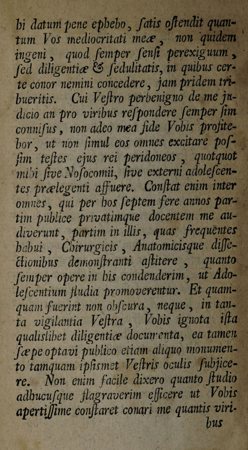 hi datum pene epbeho, fatis oflendit quan- tum Vos mediocritati mct^, non quidem ingeni, quod femper fenft perexiguum, fed diligentice & fedulitatis, in quibus cer¬ te conor nemini concedere, jam pridem tri¬ bueritis. Cui Vejlro pefbenigno de me ju¬ dicio an pro viribus refpondere femper jm connifus, non adeo mea fide Vobis profite¬ bor f ut non jimul eos omnes excitare pof- fm tefies ejus rei peridoneos , quotquot mibi ftve ^hfocomii, Ctve externi adolefcen- tes praelegenti affuere. Conjlat enim inter omnes., qui per hos feptemfere annos par- tim publice pnvatimque docentem me au¬ diverunt , partim in illis, quas frequentes habui, Chirurgicis , Anatomicisque dijje- ciionibus demonjiranti ajlitere , quanto femper opere in his condenderim, ut Ado- lefcentium fludia promoverentur. Et quam¬ quam fuerint non ohfcura^ neque, in tan. ta Vigilantia Vejlra , Vobis ignota ifia qualislibet diligentia’ documenta, ea tamen fape optavi publico etiam aliquo monumen¬ to tamquam ipjismct Ve/lris oculis fubfice- re. Non enim facile dixero quanto ftudio adhucufque flagraverim efitcere ut Vobis apertijfime conflaret conari me quantis viri- bns