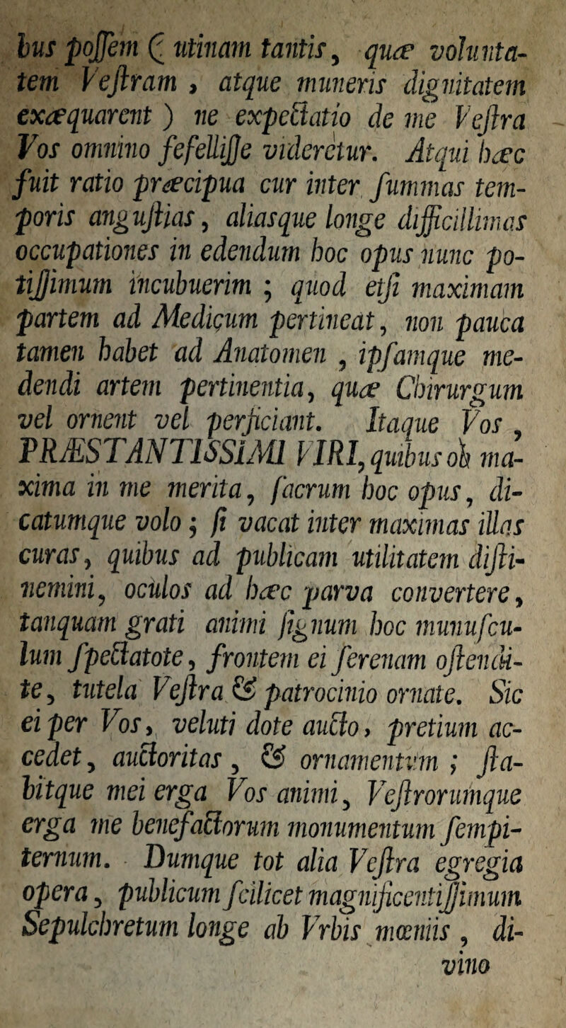 hus poffem ^ titiiiam tantit, quce volunta¬ tem Vejiram , atque muneris dignitatem exaquarent ) ne expcBatio de me Vejlra Vos omnino fefeUiJJe videretur. Atqui h^c fuit ratio praecipua cur inter fummas tem¬ poris angufiias, alias que longe difficilliinas occupationes in edendum hoc opus nunc po- tijjimum incubuerim ; quod etfi maximam partem ad Medigum pertineat, non pauca tamen habet ad Anatomen , ipfamque me¬ dendi artem pertinentia, quae Chirurgum vel ornent vel perjiciant. Itaque Vos PRJESTANTlSSiAU I IRI, quibus oh ma¬ xima in me merita, faerum hoc opus, di- catumque volo; fi vacat inter maximas Mas curas, quibus ad publicam utilitatem difii- liemini, oculos ad haec parva convertere, tanquam grati animi jignum hoc munufcu- lum fpeUatote, frontem ei ferenam ofiencU- te, tutela Vejlra & patrocinio ornate. Sic ei per Vos, veluti dote au£io, pretium ac¬ cedet , aucloritas, & ornamentum i Jla- hitque mei erga Vos animi, Vejirorumque erga me benefaBorum monumentum fempi- ternum. Dumque tot alia Vejlra egregia opera, publicum fcilicet magnijicentijjimum Sepulchretum longe ab Vrbis mamiis , di¬ vino