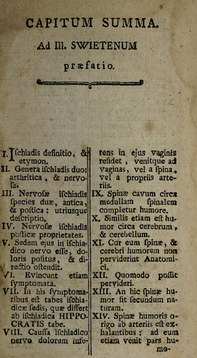 CAPITUM SUMMA. Ad m. SWIETENUM pr sefatio. tens In ejus vaginis refidet , venitque ai Vaginas, vel a fpina , vel a propriis arte¬ riis. IX. Spinae cavum circa medullam fpinalem completur humore* X. Similis etiam eft hu¬ mor circa cerebrum . & cerebellum. XI. Cur eum fpinae, & cerebri humorem noa perviderint Anatomi¬ ci* XII. Quomodo polEt pervideri. XIII. An hic fpin?e hu¬ mor fit fecundum na¬ turam* XIV. Spinae humoris o- rigo ab arteriis eft ex-» halantibus : ad eum etiam venit pars hu¬ mo- xTi^hiadis definitio < etymon. XI. Genera ifchiadis duoj arthritica * & nervo- fa. III. Nervofae Ifchiadis fpecies duae^ antica) (k poftica: utriusque defcriptio* IV. NerVofae ifchiadis pofiicae proprietates. V. Sedem ejus in ifchia» dico nervo elTej do¬ loris pofitiis^ & di- redio ofteiidit. /1. Evincunt etiam fymptomata. VII. In his fyniptoma- tibus efi tabes ifchia- dicae fedis, quae diifert ab ifchiadica HIPPO- CaATIS tabe. VIII. Caufia ifchiadico nervo dolorem inie-