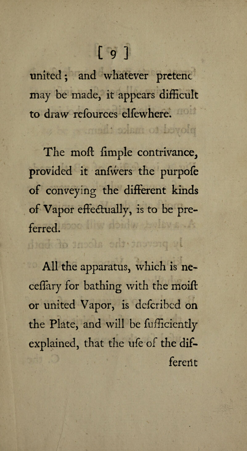 united; and whatever pretenc may be made, it appears difficult to draw refources elfewhere. ........ -s «* wtf i i ■ * k \J-%A *• '■ * » The moll ffinple contrivance, provided it anfwers the purpofe of conveying the different kinds of Vapor effe&ually, is to be pre¬ ferred. ■ / . • -J ■ v ' ® i ' \ ~ ’ \ All the apparatus, which is ne- ceflary for bathing with the moift or united Vapor, is defcribed on the Plate, and will be Efficiently explained, that the ule of the dif¬ ferent