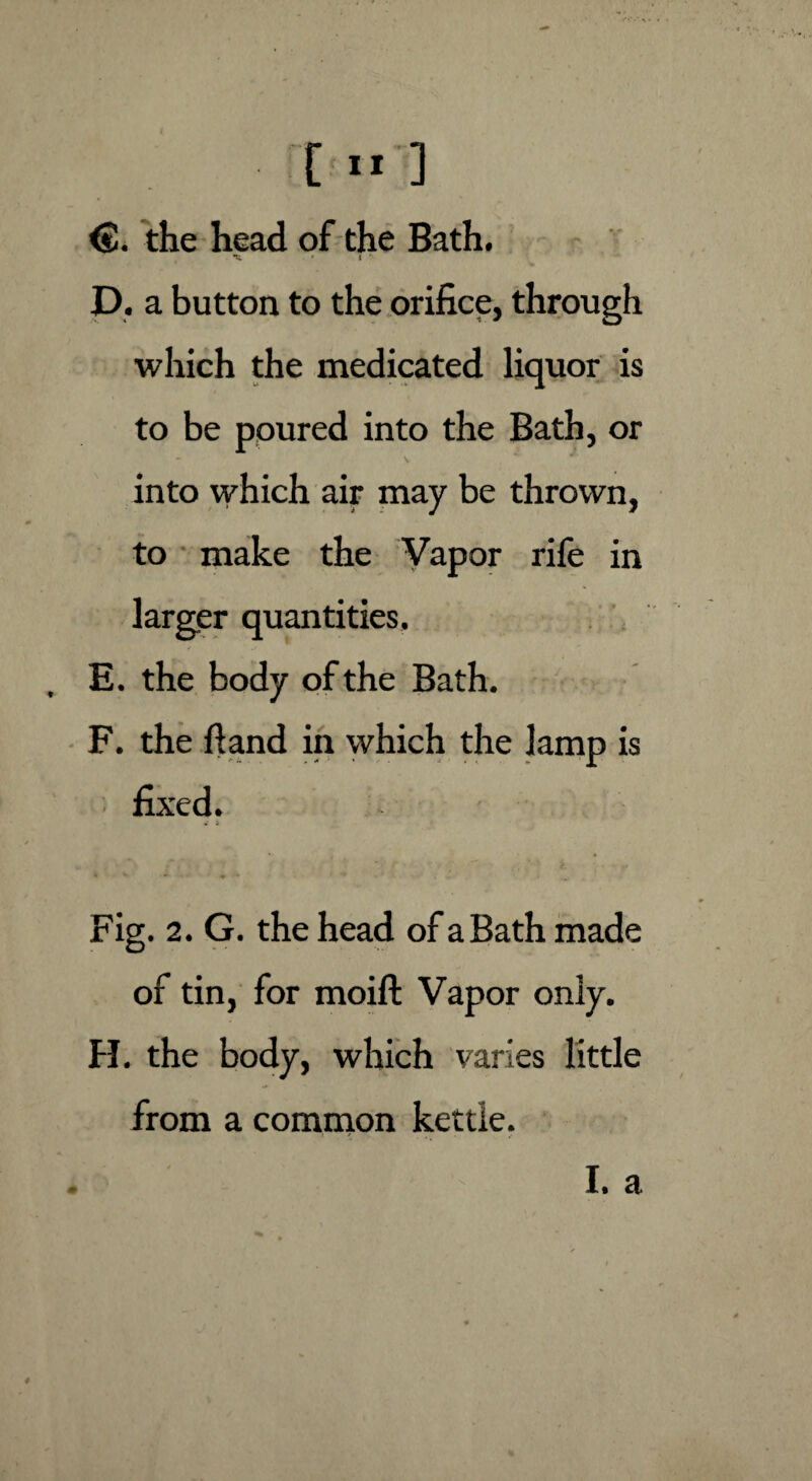 <£. the head of the Bath. m r t * D. a button to the orifice, through which the medicated liquor is to be poured into the Bath, or - V into which air may be thrown, to make the Vapor rife in larger quantities. E. the body of the Bath. F. the ft and in which the lamp is fixed. i Fig. 2. G. the head of a Bath made of tin, for moifl: Vapor only. H. the body, which varies little from a common kettle.