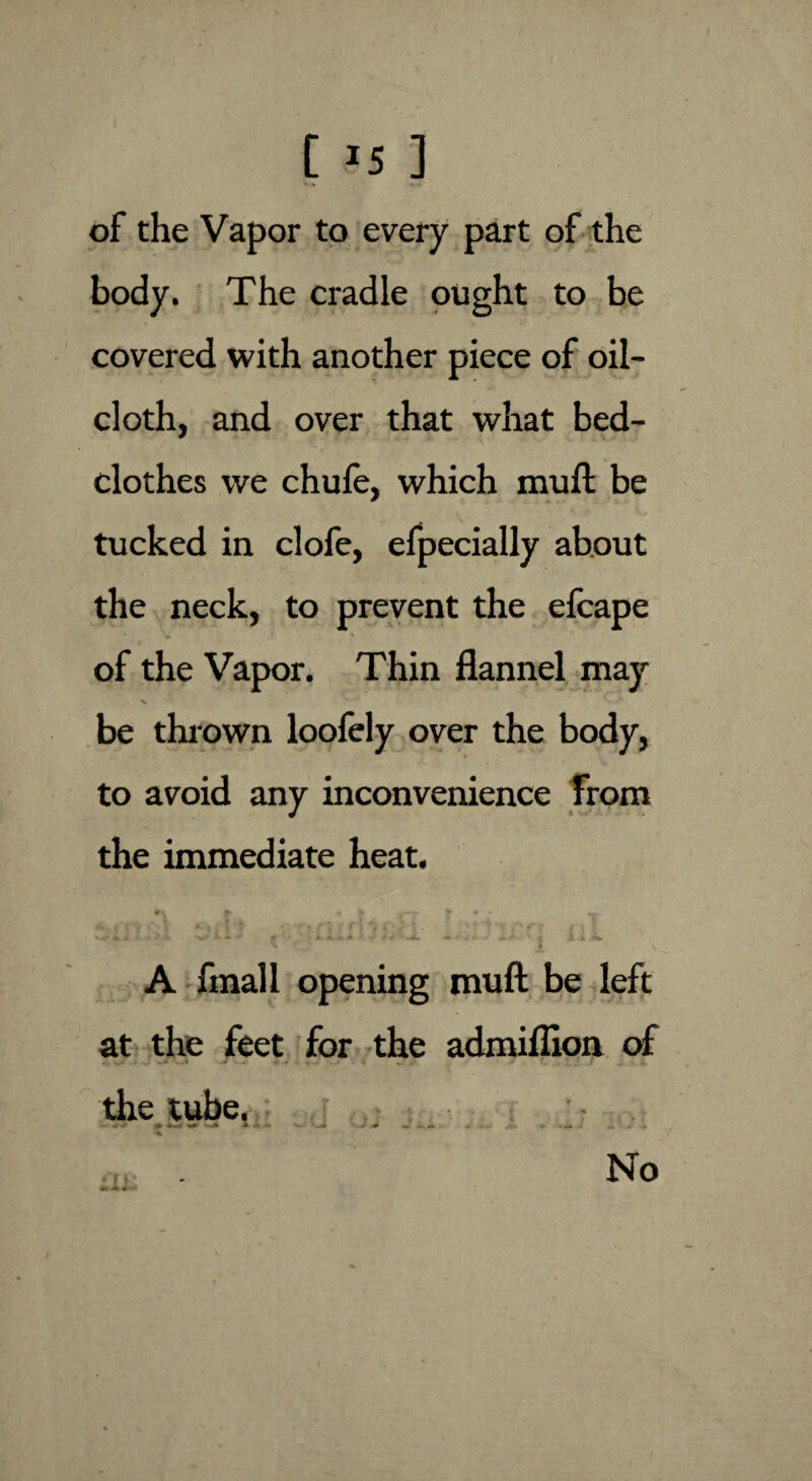 [ *5 ] of the Vapor to every part of the body. The cradle ought to be covered with another piece of oil¬ cloth, and over that what bed¬ clothes we chufe, which mu ft be N . ' v tucked in clofe, efpecially about the neck, to prevent the efcape of the Vapor. Thin flannel may v be thrown loofely over the body, to avoid any inconvenience from the immediate heat. ^ A* i ^ ^ A* 4 4 ^ ^'* * J \ ,1 Jt A fmall opening muft be left at the feet for the admiflion of the tube. •> •* % ♦ r i No