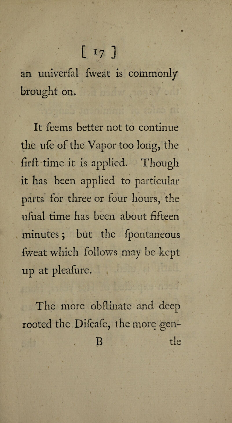 an univerfal fweat is commonly brought on. It feems better not to continue the ufe of the Vapor too long, the firft time it is applied. Though it has been applied to particular parts for three or four hours, the ufual time has been about fifteen minutes; but the fpontaneous fweat which follows may be kept up at pleafure. , 1 't • i The more obPdnate and deep rooted the Difeafe, t he more -gen¬