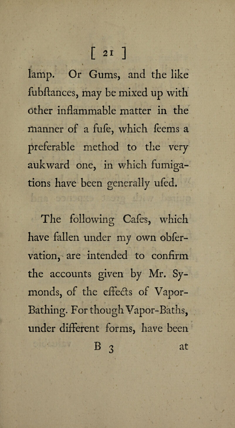 [ 2! ] v % lamp. Or Gums, and the like fubftances, may be mixed up with other inflammable matter in the manner of a fufe, which leems a preferable method to the very aukward one, in which fumiga¬ tions have been generally ufed. The following Cafes, which have fallen under my own obfer- * * , , vation, • are intended to confirm the accounts given by Mr. Sy- monds, of the effects of Vapor- Bathing. For though Vapor-Baths, under different forms, have been B 3 at /