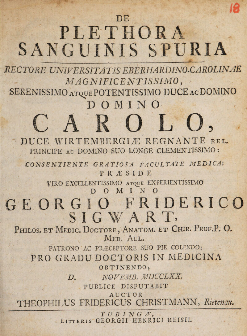 DE ; PLE T HOR A- SANGUINIS SPURIA RECTORE UNIVERSITATIS EBERHARDINO-CAROLINAE MAGNIFICENTISSIMO, * SERENISSIMO atque POTENTISSIMO DUCE ac DOMINO DOMINO CAROLO, ^ DUCE WIRTEMBERGIaE REGNANTE rel. PRINCIPE ac DOMINO SUO LONGE CLEMENTISSIMO : CONSENTIENTE GRATIOSA FACULTATE MEDICA: PRiSIDE VIRO EXCELLENTISSIMO atque EXPERIENTISS1MO domino G E O R G1O FRIDERICO SIGWAR T. Philos, et Medic» Doctore , Anatom. et Chir. Prof.P. O. Med, Aul. PATRONO AC PRAECEPTORE SUO PIE COLENDO: PRO GRADU DOCTOR1S IN MEDICINA OBTINENDO, D. NOFEMB. MDCCLXX. PUBLICE DISPUTABIT % AUCTOR THEOPHILUS FRIDERICUS CHRISTMANN, Rietemu. T U B I N G /E, Litteris GEORGII HENRICI REISII.