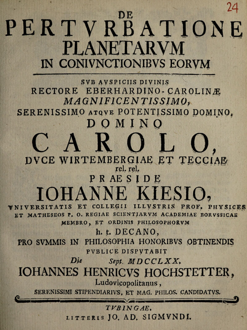 DE ^ PERT VRBATIONE PLANETARVM IN CONIVNCTIONIBVS EORVM $VB AVSPICIIS DIVINIS RECTORE EBERH ARDINO- CAROLINiE MAGNIFICENTISSIMO, SERENISSIMO atqve POTENTISSIMO DOMINO» DOMINO C A R O L DVCE WIRTEMBERGIAE ET TECCIAE rei. rei, P R AE S I D E VNIVERSITATIS ET COLLEGII ILLVSTRIS PROF, PHYSICES ET MATHESEOS P. O. REGIAE SCIENTIARVM ACADEMIAE BORVSSICAE MEMBRO y ET ORDjlNlS PHILOSOPHORVM h. t. DECANO, PRO SVMMIS IN PHILOSOPHIA HONORIBVS OBTINENDIS PVBLICE DISPVTABIT Die Sept. MDCCLXX. IOHANNES HENRICVS HOGHSTETTER, Ludovicopolitanus, SERENISSIMI STIPENDIAR1VS. ET MAG. PHILOS. CANDIDATVS. ivi TVB1NGAE, litteris JO. AD. SIGMVNDI.