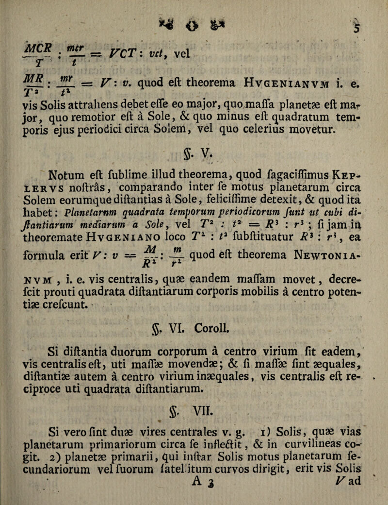 T MR . T2 • _ * t mr O $ <* • • « v • * • •*’ = VCT: i/r/, vel = V' v. quod eft theorema Hvgenianvm i. e. vis Solis attrahens debetefle eo major, quo.maffa planetae eft mar jor, quo remotior eft a Sole, & quo minus eft quadratum tem¬ poris ejus periodici circa Solem, vel quo celerius movetur. $. V. Notum eft fublime illud theorema, quod fagaciflimus Kep- iervs noftras, comparando inter fe motus planetarum circa Solem eorumquediftantias a Sole, feliciffime detexit, & quod ita habet: Planetarum quadrata temporum periodicorum funt ut cubi di- fiantiarum mediarum a Sole, vel T2 : t2 = R * : r3 ; fi jam in theoremate Hvgeni ano loco T1 : t2 fubftituatur R3 : ri, ea quod eft theorema Newtonia- formula erit F: v = M . m R1' rvm , i. e. vis centralis, quae eandem maflam movet, decre- fcit prouti quadrata diftantiarum corporis mobilis a centro poten¬ tiae crefcunt. $. VI. Coroll. Si diftantia duorum corporum a centro virium fit eadem, vis centralis eft, uti maffae movendae; & fi maflae fint aequales, diftantiae autem a centro virium inaequales, vis centralis eft re¬ ciproce uti quadrata diftantiarum. $. VII. * % Si vero fint duae vires centrales v. g. i) Solis, quae vias planetarum primariorum circa fe infle&it, & in curvilineas co- git. 2) planetae primarii, qui infrar. Solis motus planetarum fe- cundariorum velfuorum fateliitum curvos dirigit, erit vis Solis