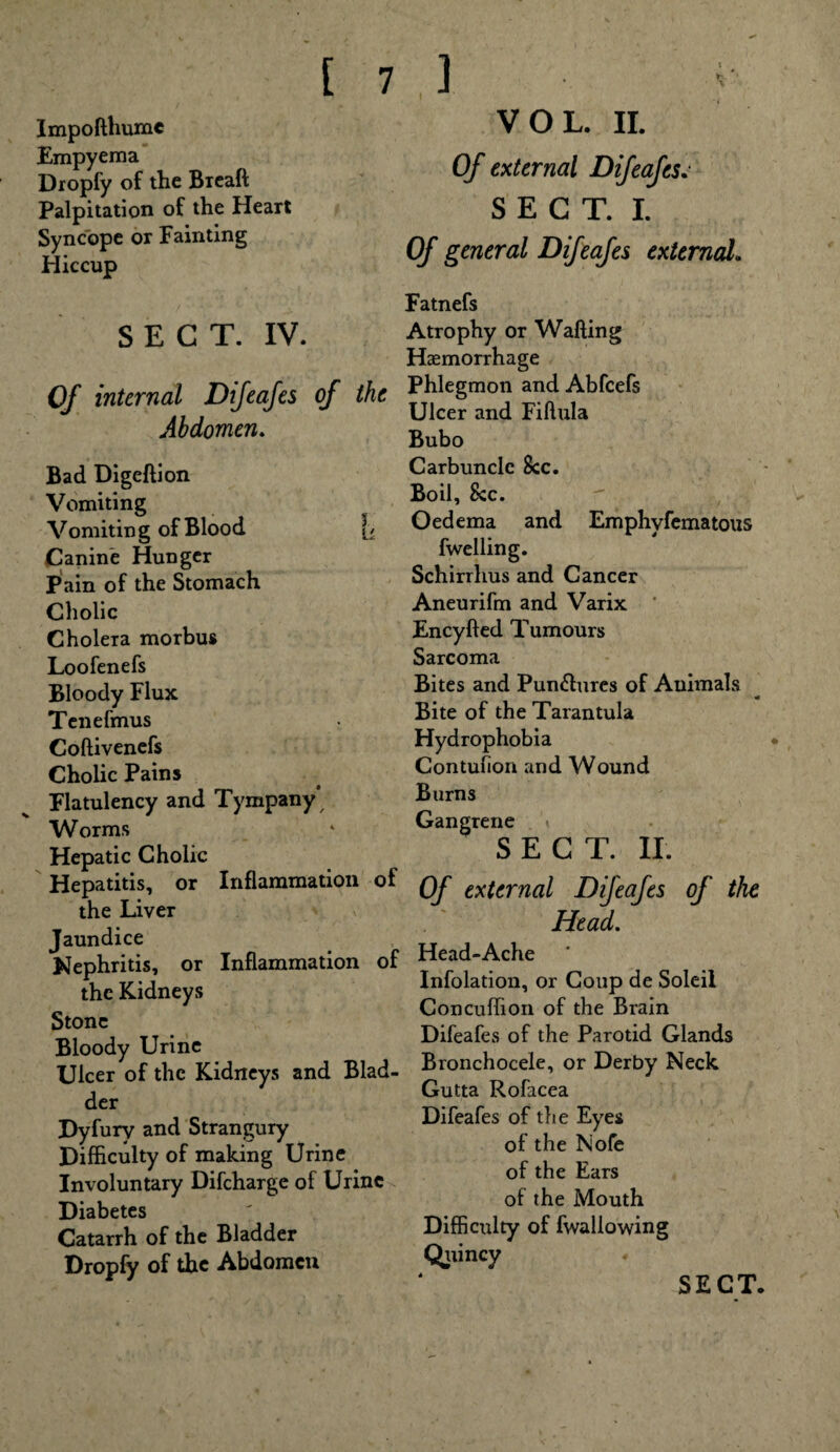 Impofthume Empyema Dropfy of the Breaft Palpitation of the Heart Syncope or Fainting Hiccup SECT. IV. Of internal Difeafes of the Abdomen. Bad Digeftion Vomiting Vomitin g of Blood [/ Canine Hunger Pain of the Stomach Cholic Cholera morbus Loofenefs Bloody Flux Tenefmus Coftivenefs Cholic Pains Flatulency and Tympany Worms Hepatic Cholic Hepatitis, or Inflammation of the Liver Jaundice Nephritis, or Inflammation of the Kidneys Stone Bloody Urine Ulcer of the Kidneys and Blad¬ der Dyfury and Strangury Difficulty of making Urine Involuntary Difcharge of Urine Diabetes Catarrh of the Bladder Dropfy of the Abdomen VOL. II. Of external Difeafes. sect I Of general Difeafes external. Fatnefs Atrophy or Wafting Haemorrhage Phlegmon and Abfcefs Ulcer and Fiftula Bubo Carbuncle See. Boil, 8cc. Oedema and Emphyfematous fwelling. Schirrhus and Cancer Aneurifm and Varix Encyfted Tumours Sarcoma Bites and Pun&ures of Animals _____ « Bite of the Tarantula Hydrophobia Contufion and Wound Burns Gangrene SECT. II. Of external Difeafes of the Head. Head-Ache Infolation, or Coup de Soleil Concuffion of the Brain Difeafes of the Parotid Glands Bronchocele, or Derby Neck Gutta Rofacea Difeafes of the Eyes of the Nofe of the Ears of the Mouth Difficulty of fwallowing Quincy SECT.