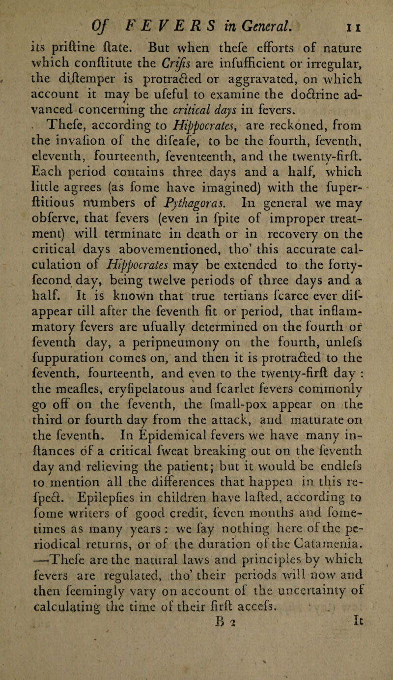 its prifline flate. But when thefe efforts of nature which conflitute the Crifis are infufficient or irregular, the diflemper is protra&ed or aggravated, on which account it may be ufeful to examine the do&rine ad¬ vanced concerning the critical days in fevers. Thefe, according to Hippocrates, are reckoned, from the invafion of the difeafe, to be the fourth, feventh, eleventh, fourteenth, feventeenth, and the twenty-firfl. Each period contains three days and a half, which little agrees (as fome have imagined) with the fuper- flitious numbers of Pythagoras. In general we may obferve, that fevers (even in fpite of improper treat¬ ment) will terminate in death or in recovery on the critical days abovementioned, tho’ this accurate cal¬ culation of Hippocrates may be extended to the forty- fecond day, being twelve periods of three days and a half. It is known that true tertians fcarce ever dif- appear till after the feventh fit or period, that inflam¬ matory fevers are ufually determined on the fourth or feventh day, a peripneumony on the fourth, unlefs fuppuration comes on, and then it is protra6led to the feventh, fourteenth, and even to the twenty-firfl day : the meafles, eryfipelatous and fcarlet fevers commonly go off on the feventh, the fmall-pox appear on the third or fourth day from the attack, and maturate on the feventh. In Epidemical fevers we have many in- ffances of a critical fweat breaking out on the feventh day and relieving the patient; but it would be endlefs to mention all the differences that happen in this re- fpe6l. Epilepfies in children have lafled, according to fome writers of good credit, feven months and fome- times as many years : we fay nothing here of the pe¬ riodical returns, or of the duration of the Catamenia. —Thefe are the natural laws and principles by which fevers are regulated, tho’ their periods will now and then feemingly vary on account of the uncertainty of calculating the time of their firfl accefs. B 2 It