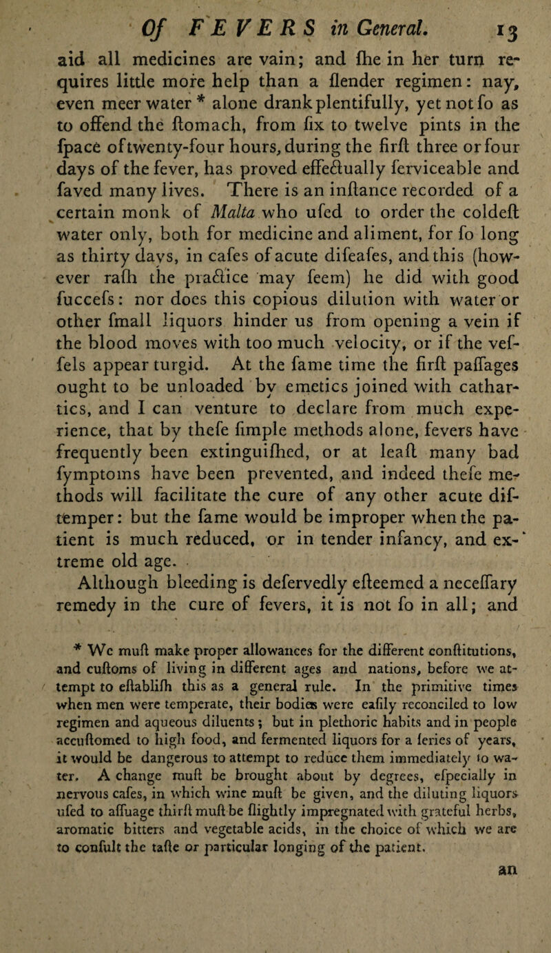 aid all medicines are vain; and fhe in her turn re¬ quires little more help than a flender regimen: nay, even meer water* alone drank plentifully, yet not fo as to offend the flomach, from fix to twelve pints in the fpace of twenty-four hours, during the firfl three or four days of the fever, has proved effectually ferviceable and faved many lives. There is an inffance recorded of a certain monk of Malta who ufed to order the coldefl w7ater only, both for medicine and aliment, for fo long as thirty days, in cafes of acute difeafes, and this (how¬ ever rafh the practice may feem) he did with good fuccefs: nor does this copious dilution with water or other fmall liquors hinder us from opening a vein if the blood moves with too much velocity, or if the vef- fels appear turgid. At the fame time the firfl paffages ought to be unloaded by emetics joined with cathar¬ tics, and I can venture to declare from much expe¬ rience, that by thefe fimple methods alone, fevers have frequently been extinguifhcd, or at leafl many bad fymptoms have been prevented, and indeed thefe me¬ thods will facilitate the cure of any other acute dif- t'emper: but the fame would be improper when the pa¬ tient is much reduced, or in tender infancy, and ex-‘ treme old age. Although bleeding is defervedly efleemed a neceffary remedy in the cure of fevers, it is not fo in all; and * Wc mull make proper allowances for the different conditutions, and cudoms of living in different ages and nations, before we at- r tempt to eftablifh this as a general rule. In the primitive times when men were temperate, their bodies were eafily reconciled to low regimen and aqueous diluents; but in plethoric habits and in people accuftomed to high food, and fermented liquors for a leries of years, it would be dangerous to attempt to reduce them immediately to wa¬ ter. A change mull be brought about by degrees, efpeciaily in nervous cafes, in which wine muff be given, and the diluting liquors ufed to affuage third muff be flightly impregnated with grateful herbs, aromatic bitters and vegetable acids, in the choice of which we are to confult the tade or particular longing of the patient. an