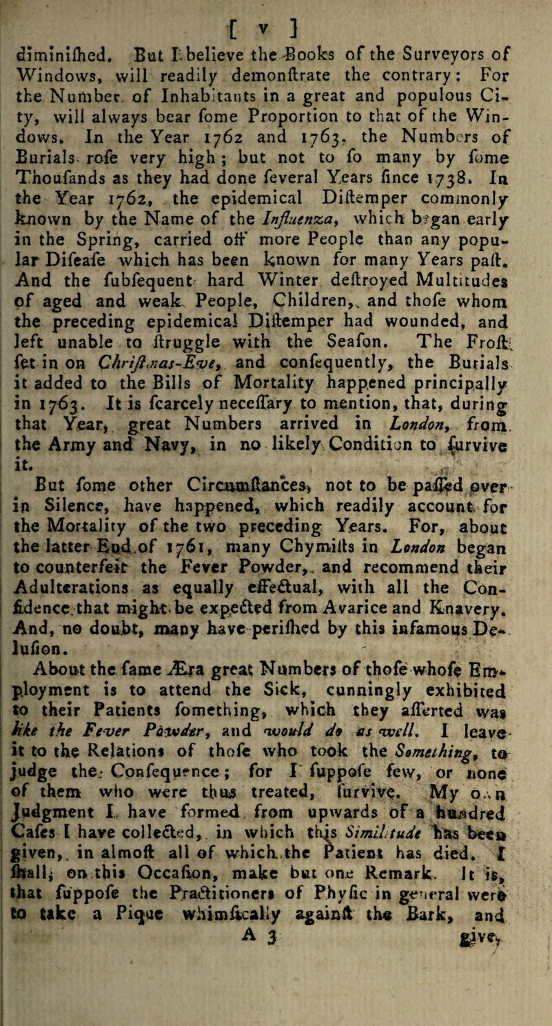 diminilhed, But Lbelieve the Books of the Surveyors of Windows, will readily demonftrate the contrary: For the Number, of Inhabitants in a great and populous Ci¬ ty, will always bear fome Proportion to that of the Win¬ dows, In the Year 1762 and 1763.. the Numbers of Burials rofe very high; but not to fo many by fome Thoufands as they had done feveral Years fince 1738. In the Year 1762, the epidemical Diftemper commonly known by the Name of the Influenza, which br'gan early in the Spring, carried off* more People than any popu¬ lar Difeafe which has been known for many Years pad. And the fubfequent hard Winter deftroyed Multitudes of aged and weak. People, Children,, and thofe whom the preceding epidemical Diftemper had wounded, and left unable to ftruggle with the Seafon. The Froft; fet in on C/irifl.nas-Eve, and confequently, the Burials it added to the Bills of Mortality happened principally in 1763. It is fcarcely neceftary to mention, that, during that Year* great Numbers arrived in London, from the Army and Navy, in no likely Condition to furvive it, ■ But fome other Circmnftances* not to be palled over in Silence, have happened, which readily account for the Mortality of the two preceding Years. For, about the latter Eud.of 1761, many Chymifts in London began to counterfeit the Fever Powder,,, and recommend their Adulterations as equally efFe&ual, with all the Con¬ fidence, that might be expected from Avarice and Knavery. And, no doubt, many have perilhed by this infamoqs De~ lufton. About the fame ALra great Numbers of thofe whofe Em'* p.loyment is to attend the Sick, cunningly exhibited to their Patients fomething, which they aftertcd was kkt the Fever Powder, and 'would do as well. I leave it to the Relations of thofe who took the Something, ter judge the; Confequence; for I fuppofe few, or none of them who were thus treated, furvive. My o.;b Judgment I. have formed from upwards of a fe&adred Cafes I have colle&ed, in which this Similitude has been given,, in almoft all of which.the Patient has died. [ fkalk on this Qccalion, make but one Remark. It is, that fiippofe the Pra&itioneri of P.hyfic in general were to take a Pique whim&caUy againlt the Bark, and A 3 givey