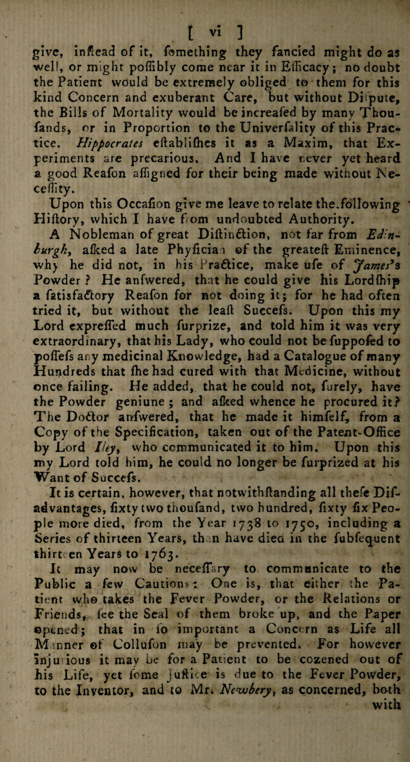 give, inftead of it, fomething they fancied might do as well, or might poffibly come near it in Efficacy; no doubt the Patient would be extremely obliged to them for this kind Concern and exuberant Care, but without Dispute, the Bills of Mortality would beincreafed by many Thou- fands, or in Proportion to the Univerfality of this Prac¬ tice. Hippocrates eftablilhes it as a Maxim, that Ex¬ periments are precarious. And I have never yet heard a good Reafon affigned for their being made without Ne- ceffity. Upon this Occafion give me leave to relate the.following Hiftory, which I have from undoubted Authority. A Nobleman of great Diftinftion, not far from Ed:n- burgh, alked a late Phylicia\ of the greateft Eminence, why he did not, in his Prattice, make ufe of James's Powder ? He anfwered, that he could give his Lordffiip a fatisfa&ory Reafon for not doing it; for he had often tried it, but without the leaft Succefs. Upon this my Lord exprefled much furprize, and told him it was very extraordinary, that his Lady, who could not befuppoled to poflefs any medicinal Knowledge, had a Catalogue of many Hundreds that fhe had cured with that Medicine, without once failing. He added, that he could not, furely, have the Powder geniune ; and alked whence he procured it? The Do&or anfwered, that he made it himfelf, from a Copy of the Specification, taken out of the Patent-Office by Lord Iley, who communicated it to him. Upon this my Lord told him, he could no longer be furprized at his Want of Succefs. It is certain, however, that notwithftanding all thefe Dis¬ advantages, fixty two thoufand, two hundred, fixty fix Peo¬ ple more died, from the Year 1738 to 1750, including a Series of thirteen Years, th n have diea in the fubfequent thirten Years to 1763. It may now be neceflary to commnnicate to the Public a few Cautions- One is, that either the Pa¬ tient who takes the Fever Powder, or the Relations or Friends, Ice the Seal of them broke up, and the Paper opened; that in lo important a Concern as Life all M inner ©f Collufon may be prevented. For however injurious it may be for a Patient to be cozened out of his Life, yet feme juftke is due to the Fever Powder, to the Inventor, and to Mr. Neuubery, as concerned, both with