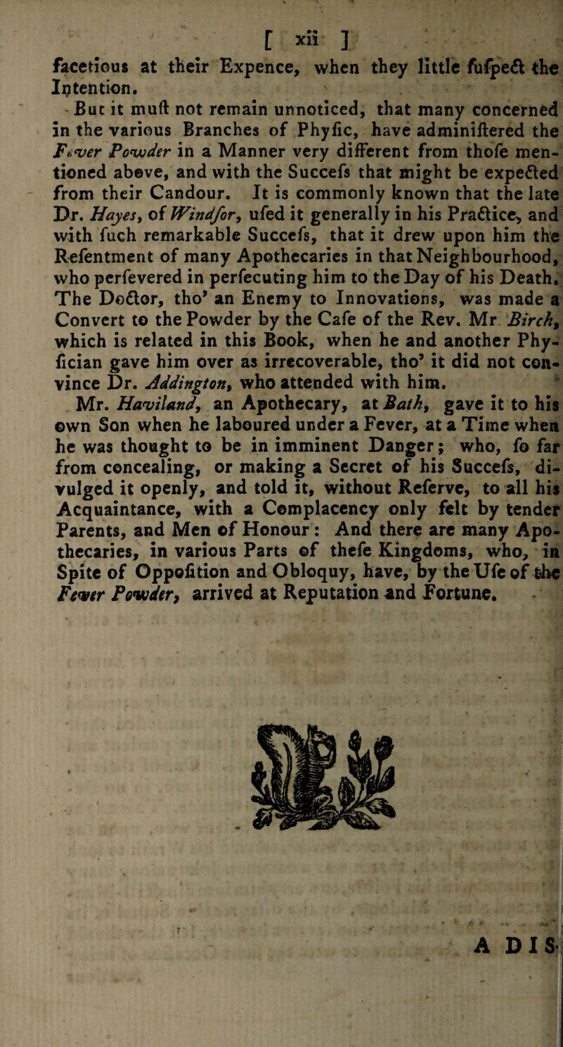 facetious at their Expence, when they little fufpe& the Intention. But it muft not remain unnoticed, that many concerned in the various Branches of Phyfic, have adminiftered the Ft>*ver Powder in a Manner very different from thofe men¬ tioned above, and with the Succefs that might be expected from their Candour. It is commonly known that the late Dr. Hayesy of Windfor, ufed it generally in his Pra&ice, and with fuch remarkable Succefs, that it drew upon him the Refentment of many Apothecaries in that Neighbourhood, who perfevered in persecuting him to the Day of his Death. The Do£lor, tho* an Enemy to Innovations, was made a Convert to the Powder by the Cafe of the Rev. Mr Birch, which is related in this Book, when he and another Phy- fician gave him over as irrecoverable, tho’ it did not con¬ vince Dr. Addington, who attended with him. Mr. Haviland, an Apothecary, at Bath, gave it to his own Son when he laboured under a Fever, at a Time when he was thought to be in imminent Danger; who, fo far from concealing, or making a Secret of his Succefs, di¬ vulged it openly, and told it, without Referve, to all his Acquaintance, with a Complacency only felt by tender Parents, and Men of Honour : And there are many Apo¬ thecaries, in various Parts of thefe Kingdoms, who, in Spite of Oppofition and Obloquy, have, by the Ufe of the Fiver Powder, arrived at Reputation and Fortune. ADIS . 11 <•*