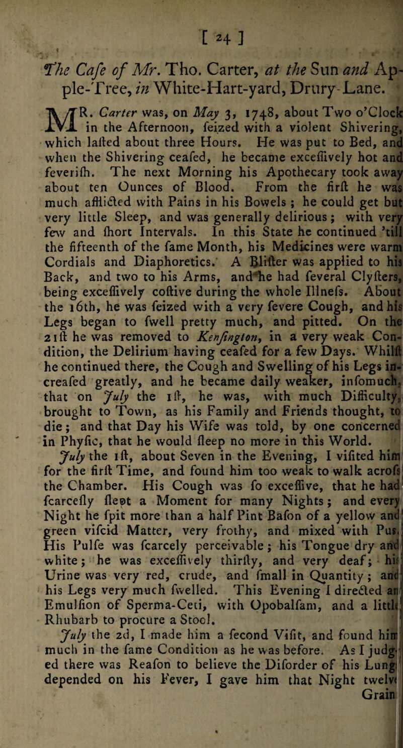 f [ *4] 27/<? Cafe of Mr. Tho. Carter, at the Sun and Ap¬ ple-Tree, in White-Hart-yard, Drury-Lane. MR. Carter was, on May 3, 1748, about Two o’Clock in the Afternoon, feizecl with a violent Shivering, which lafted about three Hours. He was put to Bed, and when the Shivering ceafed, he became exceflively hot and feverifh. The next Morning his Apothecary took away about ten Ounces of Blood. From the firft he was much aflii&ed with Pains in his Bowels ; he could get but very little Sleep, and was generally delirious; with very few and fhort Intervals. In this State he continued ’till the fifteenth of the fame Month, his Medicines were warm Cordials and Diaphoretics. A Blifter was applied to his Back, and two to his Arms, andiie had feveral Clyfters, being exceflively coftive during the whole Illnefs. About the 16th, he was feized with a very fevere Cough, and his Legs began to fwell pretty much, and pitted. On the 21 ft he was removed to Kenjington, in a very weak Con¬ dition, the Delirium having ceafed for a few Days. Whilft he continued there, the Cough and Swelling of his Legs in- creafed greatly, and he became daily weaker, infomuch. that on July the ift, he was, with much Difficulty- brought to Town, as his Family and Friends thought, to die; and that Day his Wife was told, by one concerned in Phyfic, that he would fleep no more in this World. July the 1 ft, about Seven in the Evening, I vifited him for the firft Time, and found him too weak to walk acrofs the Chamber. His Cough was fo exceffive, that he had fcarcefty fleet a Moment for many Nights; and every Night he fpit more than a half Pint Bafon of a yellow and: green vifcid Matter, very frothy, and mixed with Pus, His Pulfe was fcarcely perceivable; his Tongue dry and white; he was exceflively thirfty, and very deaf; hi; Urine was very red, crude, and fmall in Quantity ; and his Legs very much fwelled. This Evening I diredled an] Emulfion of Sperma-Ceti, with Opobalfam, and a little! Rhubarb to procure a Stool. July the 2d, I made him a fecond Vifit, and found him much in the fame Condition as he was before. As I judg¬ ed there was Reafon to believe the Diforder of his Lung: depended on his Fever, I gave him that Night twelv< Grain