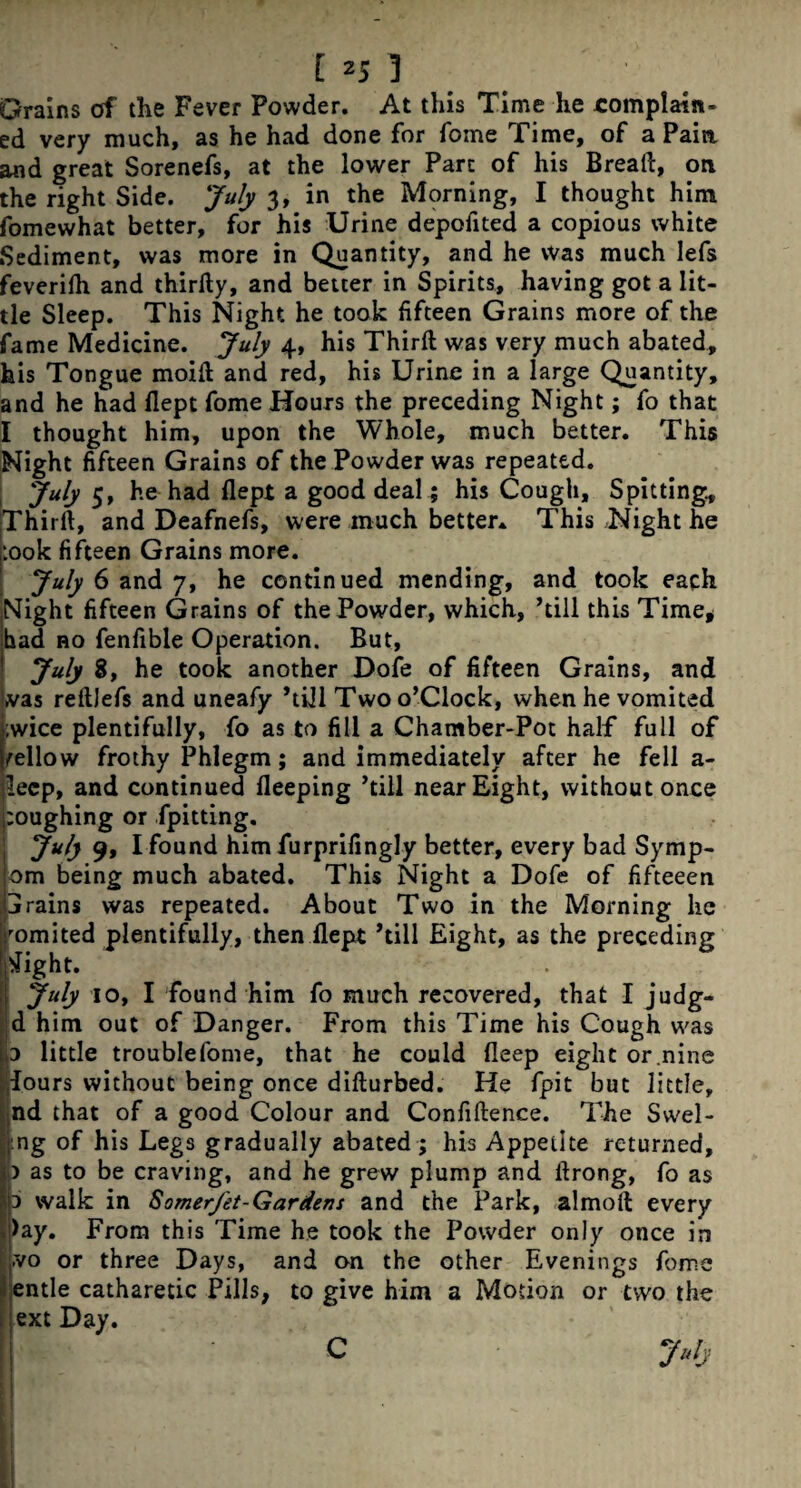 Grains of the Fever Powder. At this Time he complain¬ ed very much, as he had done for foine Time, of a Pain and great Sorenefs, at the lower Part of his Breaft, on the right Side. July 3, in the Morning, I thought him fomewhat better, for his Urine depofited a copious white Sediment, was more in Quantity, and he was much lefs feverifli and thirfty, and better in Spirits, having got a lit¬ tle Sleep. This Night he took fifteen Grains more of the fame Medicine. July 4, his Third was very much abated, his Tongue moift and red, his Urine in a large Quantity, and he had ilept fome Hours the preceding Night; fo that I thought him, upon the Whole, much better. This Night fifteen Grains of the Powder was repeated. July 5, he had flepi a good deal; his Cough, Spitting, Thirft, and Deafnefs, were much better* This Night he :00k fifteen Grains more. July 6 and 7, he continued mending, and took each Night fifteen Grains of the Powder, which, ’till this Time* had ro fenfible Operation. But, July 8, he took another Dofe of fifteen Grains, and was reftlefs and uneafy ’till Two o’Clock, when he vomited ;wice plentifully, fo as to fill a Chamber-Pot half full of fellow frothy Phlegm; and immediately after he fell a- lecp, and continued Beeping ’till near Eight, without once toughing or fpitting. July 9, I found him furprifingly better, every bad Symp- om being much abated. This Night a Dofe of fifteeen ijrains was repeated. About Two in the Morning he ’■omited plentifully, then ilept ’till Eight, as the preceding tfight. July 10, I found him fo much recovered, that I judg- d him out of Danger. From this Time his Cough was ,3 little troublefome, that he could Beep eight or .nine lours without being once difturbed. He fpit but little, nd that of a good Colour and Confiftence. The Swel- ng of his Legs gradually abated; his Appetite returned, ) as to be craving, and he grew plump and ftrong, fo as d walk in SomerJet-Gardens and the Park, almolt every !>ay. From this Time he took the Powder only once in Lvo or three Days, and on the other Evenings fome entle catharetic Pills, to give him a Motion or two the