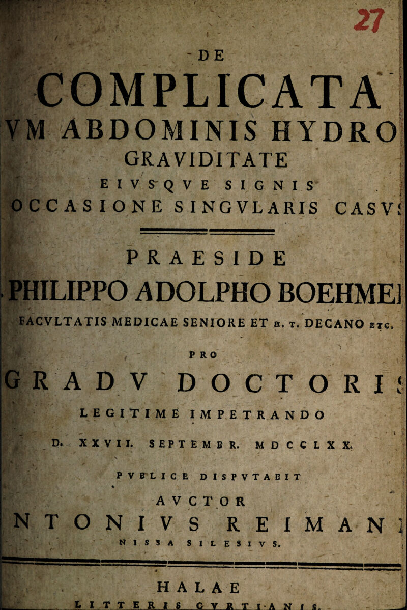-i 27 - DE COMPLICATA ABDOMINIS HYDRO 2 graviditate ' EIVSQVE SIGNIS O C C A S I O N E S I NG VLARIS CASVi & 'A \‘c PRAESIDE • PHILIPPO ADOLPHO BOEHME1 FACVLTATIS MEDICAE SENIORE ET a. t. DECANO etc» PRO A DVD O C T ORI I LEGITIME IMPETRANDO ' ' . ~ . • V i D. XXVII. SEPTEMBR. MDCCLXX. \ „ •: •. ■ ; ; * ■ 4 PVBLICE D ISPVTABIT AVCTOR ' 1 NTONIVS REIMAN} N1S3ASILESIVS. H A L A E