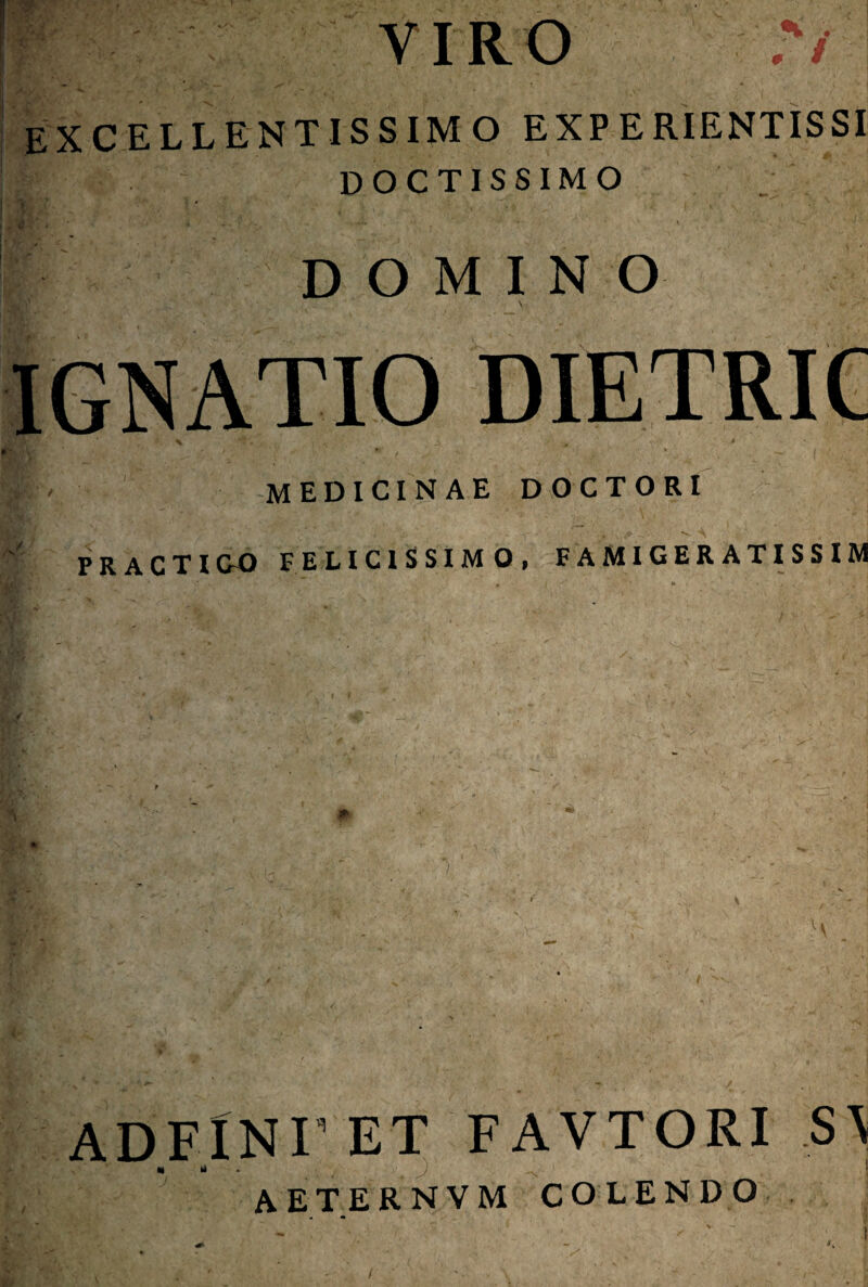 Y IRO 77 excellentissimo experientissi doctissimo DOMINO Hg y IGNATIO DIETRIC 1'/. • medicinae doctori PR ACTI C-0 felicissimo, famigeratissim AD.FlNI’ et favtori s\ AETERNVM COLENDO