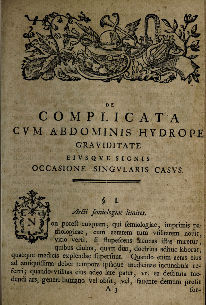 D E COMPLICATA C V M ABDOMINIS HYDROPE GRAVIDITATE EIVSQVE SIGNIS OCCASIONE SINGVLARIS CASVS, §. I. ArSH femiologiae limites, on poreft cuiquam, qui femiologiae, imprimis pa¬ thologicae , cum aetatem tum vtilitatem nouit, vitio verti, fi ftupefcens fracunas iftas miretur, quibus diuina, quam dixi, doctrina adhuc laborat, quaeque medicis explendae fuperiunt. Quando enim aetas eius ad antiquiflima debet tempora ipfaque medicinae incunabula re¬ ferri; quando* vtilitas eius adeo late patet, vr, ea deftituta me¬ dendi ars, generi humano vel obfit, „vel, fauente demum profit A 3 for-