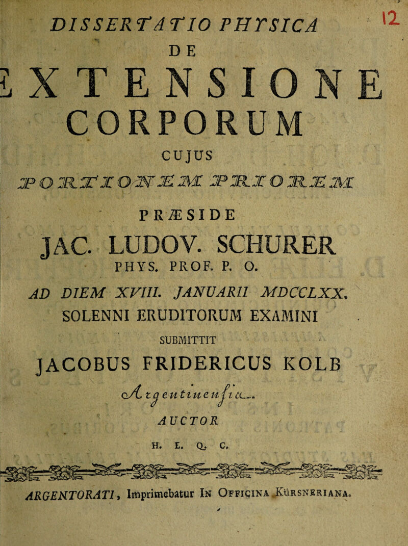 DISSERTATIO PHTSICA CORPORUM CUJUS I JP O OmM 2VU 2PM.X O 2FIJE2VI PR^SIDE JAC. LUDOV SCHURER PHYS. PROF. P. O. AD DIEM XVIII. JANUARII MDCCLXX. SOLENNI ERUDITORUM EXAMINI SUBMITTIT JACOBUS FRIDERICUS KOLB G/LtQ ' eutiueuli 12 A AUCTOR H. I. Q.. C, ARGENTORATI, Imprimebatur In Officina .Kursnrriana.