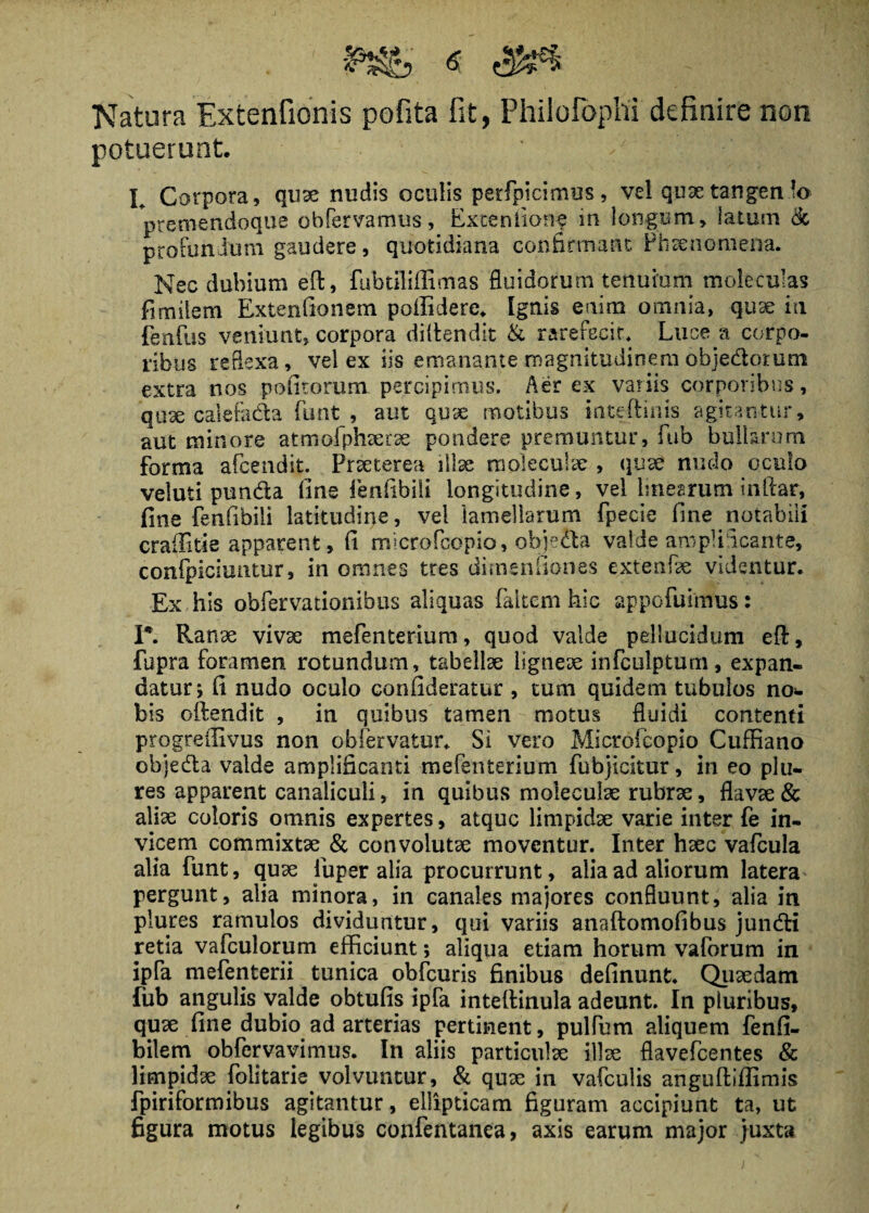 Natura Extentionis pofita fit, Philofbphi definire non potuerunt I Corpora, quae nudis oculis perfpicimus, vel quae tan genio premendoque obfervamus, Exteniione m longum, latum & profundum gaudere , quotidiana confirmant Phaenomena. Nec dubium eft, fubtiliffimas fluidorum tenuium moleculas fimilem Extenfionem poffidere. Ignis enim omnia, quae in fenflis veniunt, corpora diftendit & rarefecit. Luce a corpo¬ ribus reflexa, vel ex iis emanante magnitudinem objedorutn extra nos pedtorum percipimus. Aer ex variis corporibus, quae calefada funt , aut quae motibus inteftinis agitantur, aut minore atmofphserae pondere premuntur, fub bullarum forma afeendit. Praeterea illae moleculae , quae nudo oculo veluti punda dne fenfibili longitudine, vel linearum inlfar, fine fenfibili latitudine, vel lamellarum fpecie fine notabili craffitie apparent, fi microfcopio, ohje&a valde amplificante, conipicmntur, in omnes tres dirnendones extenfae videntur. Ex his obfervationibus aliquas faltem hic appofuimus: I*. Ranae vivae mefenterium, quod valde pellucidum efl:, fupra foramen rotundum, tabellae ligneae infculptum, expan¬ datur; fi nudo oculo confideratur , tum quidem tubulos no¬ bis oftendit , in quibus tamen motus fluidi contenti progreffivus non obfervatur. Si vero Microfcopio Cuffiano objeda valde amplificanti mefenterium fubjicltur, in eo plu- res apparent canaliculi, in quibus moleculae rubrae, flavae & aliae coloris omnis expertes, atque limpidae varie inter fe in¬ vicem commixtae & convolutae moventur. Inter haec vafcula alia funt, quae iuper alia procurrunt, alia ad aliorum latera pergunt, alia minora, in canales majores confluunt, alia in plures ramulos dividuntur, qui variis anaftomofibus jundi retia vafculorum efficiunt; aliqua etiam horum vaforum in ipfa mefenterii tunica obfcuris finibus definunt. Quaedam fub angulis valde obtufis ipfa inteftinula adeunt. In pluribus, quae fine dubio ad arterias pertinent, pulfum aliquem fenfi- bilem obfervavimus. In aliis particulae illae flavefeentes & limpidae folitarie volvuntur, & quae in vafculis anguftiflimis fpiriformibus agitantur, ellipticam figuram accipiunt ta, ut figura motus legibus confentanea, axis earum major juxta