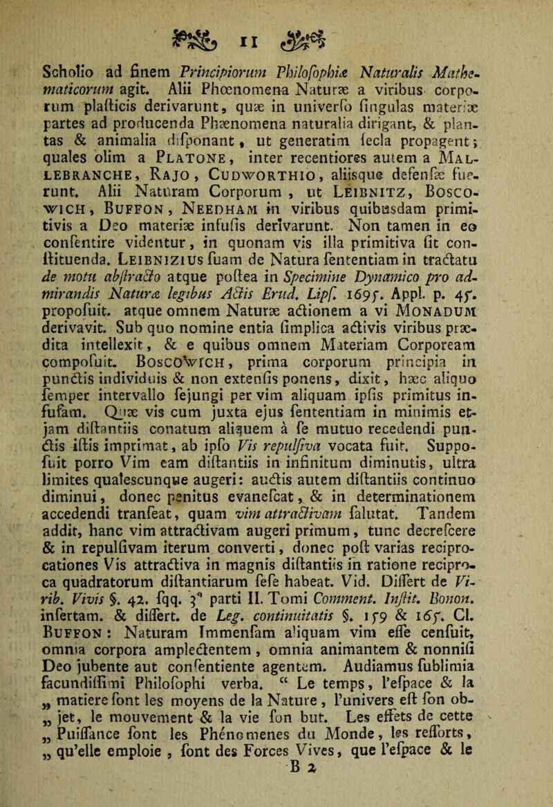 Scholio ad finem Principiorum Philofophia Naturalis Mathe¬ maticorum agit. Alii Ph oeno me na Naturae a viribus corpo¬ rum plafticis derivarunt 9 quae in univerfo fingulas materiae partes ad producenda Phaenomena naturalia dirigant, & plan¬ tas & animalia diiponant 9 ut generatim fecla propagent j quales olim a Platone, inter recentiores autem a Mal- lebranche, Rajo , Cudworthio, aliisque defenfae fue¬ runt. Alii Naturam Corporum , ut Leibnitz, Bosco- vncH, Buffon , Needham in viribus quibusdam primi¬ tivis a Deo materiae infufis derivarunt. Non tamen in eo confentire videntur, in quonam vis illa primitiva fit con- llituenda. Leibnizius fuam de Natura fententiam in tradatu. de motu abjlra&o atque poftea in Specimine Dynamico pro ad¬ mirandis Natura legibus AB is Erud. Lipfl 169 f. Appi. p. 4f. propofuit. atque omnem Naturse adionem a vi Monadum derivavit. Sub quo nomine entia fimplica adivis viribus prae¬ dita intellexit , & e quibus omnem Materiam Corpoream compofuit. BoscoVrcH, prima corporum principia in putidis individuis & non extenfis ponens, dixit, haec aliquo femper intervallo fejungi per vim aliquam ipfis primitus in- fufam. Qnse vis cum juxta ejus fententiam in minimis et- jam diftantiis conatum aliquem a fe mutuo recedendi pun¬ dis iftis imprimat, ab ipfo Vis repulfiva vocata fuit. Suppo- fuit porro Vim eam diftantiis in infinitum diminutis, ultra limites qualescunque augeri: audis autem diftantiis continuo diminui, donec penitus evanefeat, & in determinationem accedendi tranfeat, quam vim attra&ivam falutat. Tandem addit, hanc vim attradivam augeri primum, tunc decrefcere & in repulfivam iterum converti, donec poft varias recipro¬ cationes Vis attradiva in magnis diftantiis in ratione recipro¬ ca quadratorum diftantiarum fefe habeat. Vid. Differt de Vi- rib. Vivis §. 42. fqq. ^ parti II. Tomi Comment. Inftit, Bonon. infertam. & differt, de Leg. continuitatis §. if9 & i6j% Cl. Buffon : Naturam Immenfam aliquam vim effe cenfuit, omma corpora ampledentem, omnia animantem & nonnifi Deo jubente aut consentiente agentem. Audiamus fublimia facundiffimi Philofophi verba. ct Le temps, 1’efpace & Ia „ matiere font les moyens de la Nature , 1’univers eft fon ob- „ jet, le mouvement & la vie fon but. Les eftets de cette » Puiffance font les Phenomenes du Monde, les refforts, qu’elle emploie , font des Forces Vives, que fefpace & le B 2 53