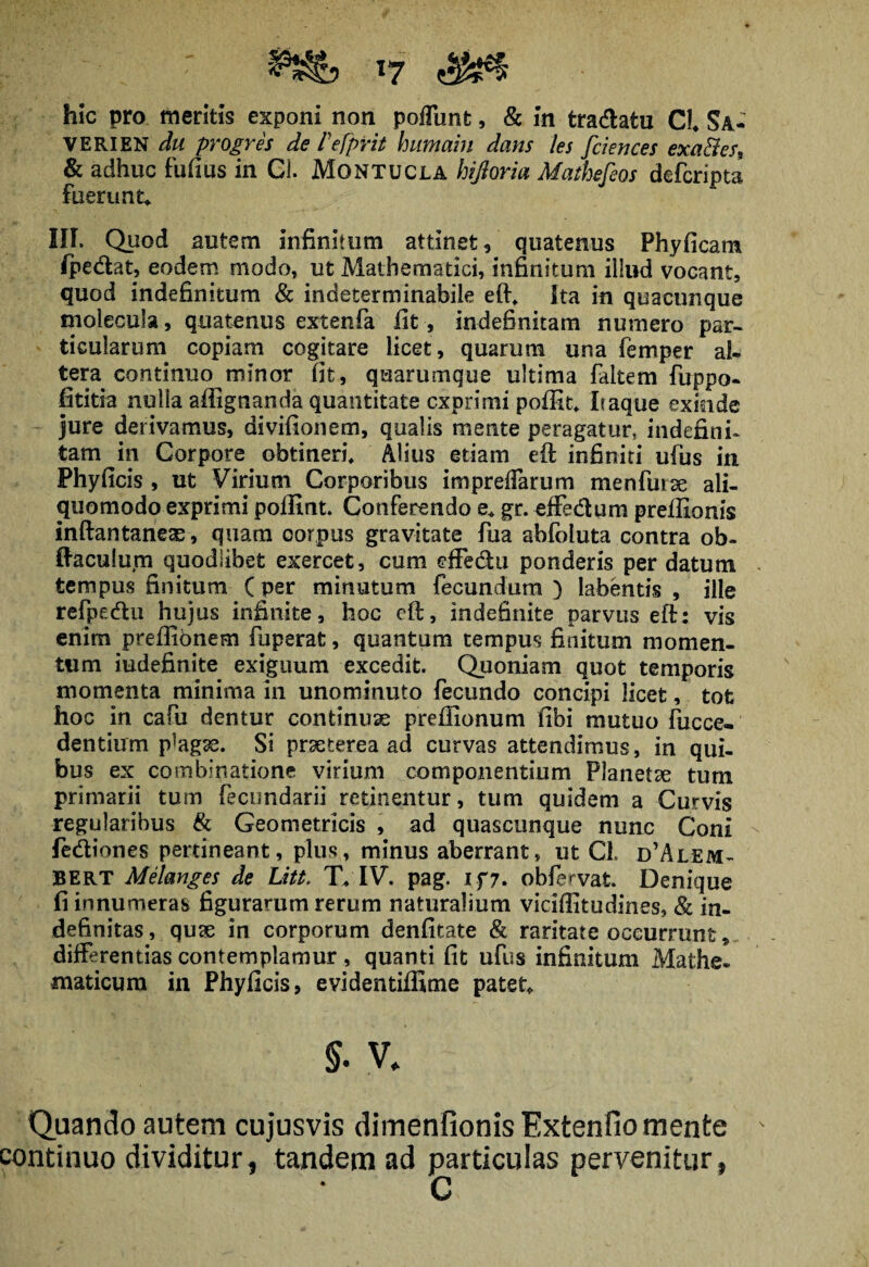 hic pro meritis exponi non poliunt, & in tra&atu CL Sa- VERIEN du progres de Fefprit humain dans les fciences exa&es, & adhuc Fufius in Gi. Montucla hijloria Mathefeos defcripta fuerunu III. Quod autem infinitum attinet , quatenus Phy (icam /pedat, eodem modo, ut Mathematici, infinitum illud vocant, quod indefinitum & indeterminabile eft, Ita in quacunque molecula, quatenus extenfa fit , indefinitam numero par¬ ticularum copiam cogitare licet, quarum una femper al¬ tera continuo minor fit, quarumque ultima faitem fuppo- fititia nulla affignanda quantitate exprimi pofttt, Iraque exinde jure derivamus, divifionem, qualis mente peragatur, indefini¬ tam in Corpore obtineri, Alius etiam eft infiniti ufus in Phyficis , ut Virium Corporibus impreiTarum me n Fur se ali- quomodo exprimi poffint. Conferendo e, gr. effedum prefftonis inftantane^, quam corpus gravitate fua abFoluta contra ob~ ftaculurn quodlibet exercet, cum dfedu ponderis per datum tempus finitum (per minutum fecundum) labentis , ille refpedu hujus infinite, hoc eft, indefinite parvus eft: vis enim prefiibnem Fuperat, quantum tempus finitum momen¬ tum iudefinite exiguum excedit. Quoniam quot temporis momenta minima in unominuto fecundo concipi licet, tofe hoc in cafu dentur continuas preflionum fibi mutuo Fucce- dentium plagae. Si praeterea ad curvas attendimus, in qui¬ bus ex combinatione virium componentium Planetae tum primarii tum fecundarii retinentur, tum quidem a Curvis regularibus & Geometricis , ad quascunque nunc Coni fediones pertineant, plus, minus aberrant, ut CL d’Alem- BERT Melanges de Litt, T, IV. pag. if7. obfervat. Denique fi innumeras figurarum rerum naturalium viciffitudines, & in¬ definitas, quae in corporum denfitate & raritate occurrunt, differentias contemplamur , quanti fit ufus infinitum Mathe* maticum in Phyficis, evidentiffime patete §. v, Quando autem cujusvis dimenfionis Extenfio mente continuo dividitur, tandem ad particulas pervenitur, C