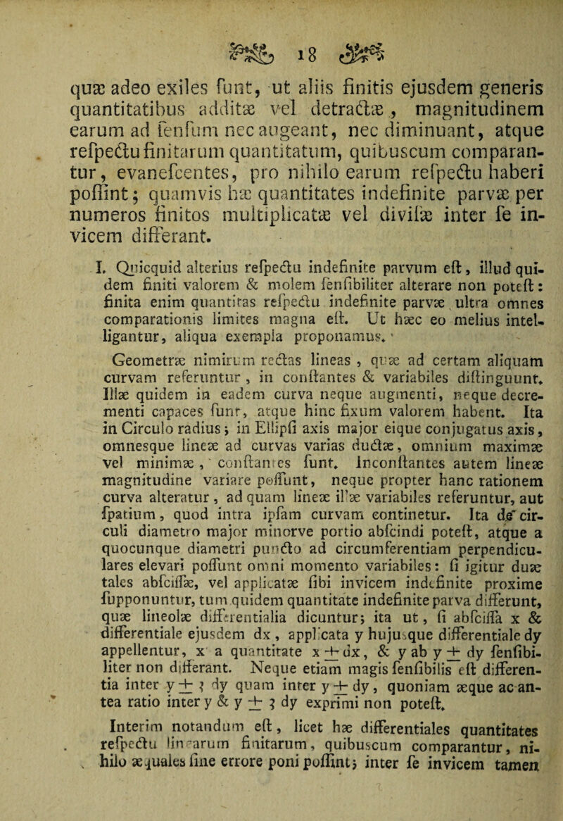 quas adeo exiles funt, ufc aliis finitis ejusdem generis quantitatibus additae vel detradlae magnitudinem earum ad fenfum nec augeant, nec diminuant, atque refpe&u finitarum quantitatum, quibuscum comparan¬ tur, evanefcentes, pro nihilo earum refpedtu haberi pofiint; quamvis hae quantitates indefinite parvae per numeros finitos multiplicatas vel divifas inter fe in¬ vicem differant. I. Quicquid alterius refpedu indefinite parvum eft, illud qui¬ dem finiti valorem & molem fenfibiliter alterare non poteft: finita enim quantitas refpedu indefinite parvae ultra omnes comparationis limites magna eft. Ut haec eo melius intel- ligantur, aliqua exempla proponamus’.' Geometrae nimirum redas lineas , quae ad certam aliquam curvam referuntur , in conflantes & variabiles diftinguunt. Illae quidem ia eadem curva neque augmenti, neque decre¬ menti capaces funt, atque hinc fixum valorem habent. Ita in Circulo radius ; in Ellipfi axis major eique conjugatus axis, omnesque lineae ad curvas varias dudae, omnium maximae vel minimae , conflantes funt. Inconflantes autem lineae magnitudine variare poffunt, neque propter hanc rationem curva alteratur , ad quam lineae ifiae variabiles referuntur, aut fpatium, quod intra ipfam curvam continetur. Ita d.e cir¬ culi diametro major minorve portio abfcindi poteft, atque a quocunque diametri pundo ad circumferentiam perpendicu¬ lares elevari poliunt omni momento variabiles: fi igitur duae tales abfciffae, vel applicatae fibi invicem indefinite proxime fupponuntur, tum quidem quantitate indefinite parva differunt, quae lineolae differentialia dicuntur; ita ut, fi abfeiffa x & differentiale ejusdem dx , applicata y huju que differentiale dy appellentur, x a quantitate x^Vux, & y ab y + dy fenfibi¬ liter non difterant. Neque etiam magis fenfibilis eft differen¬ tia inter y±i dy quam inter y±dy9 quoniam aeque ac an¬ tea ratio inter y & y ± i dy exprimi non poteft. Interim notandum eft, licet hae differentiales quantitates refpedu linearum finitarum, quibuscum comparantur, ni- . hilo aequales fine errore ponipoffint; inter fe invicem tamen