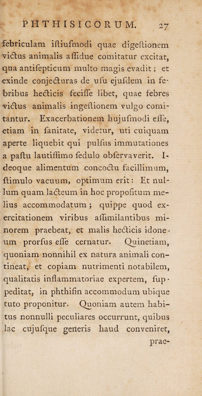 febriculam iftiufmodi quae digeftionem vidtus animalis affidue comitatur excitat, qua antifepticum multo magis evadit; et exinde conjedluras de ufu ejufdem in fe¬ bribus hedticis fecifle libet, quae febres vidtus animalis ingeflionem vulgo comi¬ tantur. Exacerbationem hujufmodi e fle, etiam in fanitate, videtur, uti cuiquam aperte liquebit qui pulfus immutationes a paftu lautiflimo fedulo obfervaverit. I- deoque alimentum concoctu facillimum, ftimulo vacuum, optimum erit: Et nul¬ lum quam ladteum in hoc propofitum me¬ lius accommodatum ; quippe quod ex¬ ercitationem viribus aflimilantibus mi¬ norem praebeat, et malis hediicis idone¬ um prorfus efle cernatur. Quinetiam, quoniam nonnihil ex natura animali con¬ tineat, et copiam nutrimenti notabilem, qualitatis inflammatoriae expertem, fup* peditat, in phthifin accommodum ubique tuto proponitur. Quoniam autem habi¬ tus nonnulli peculiares occurrunt, quibus lac cujufque generis haud conveniret, prae- 1