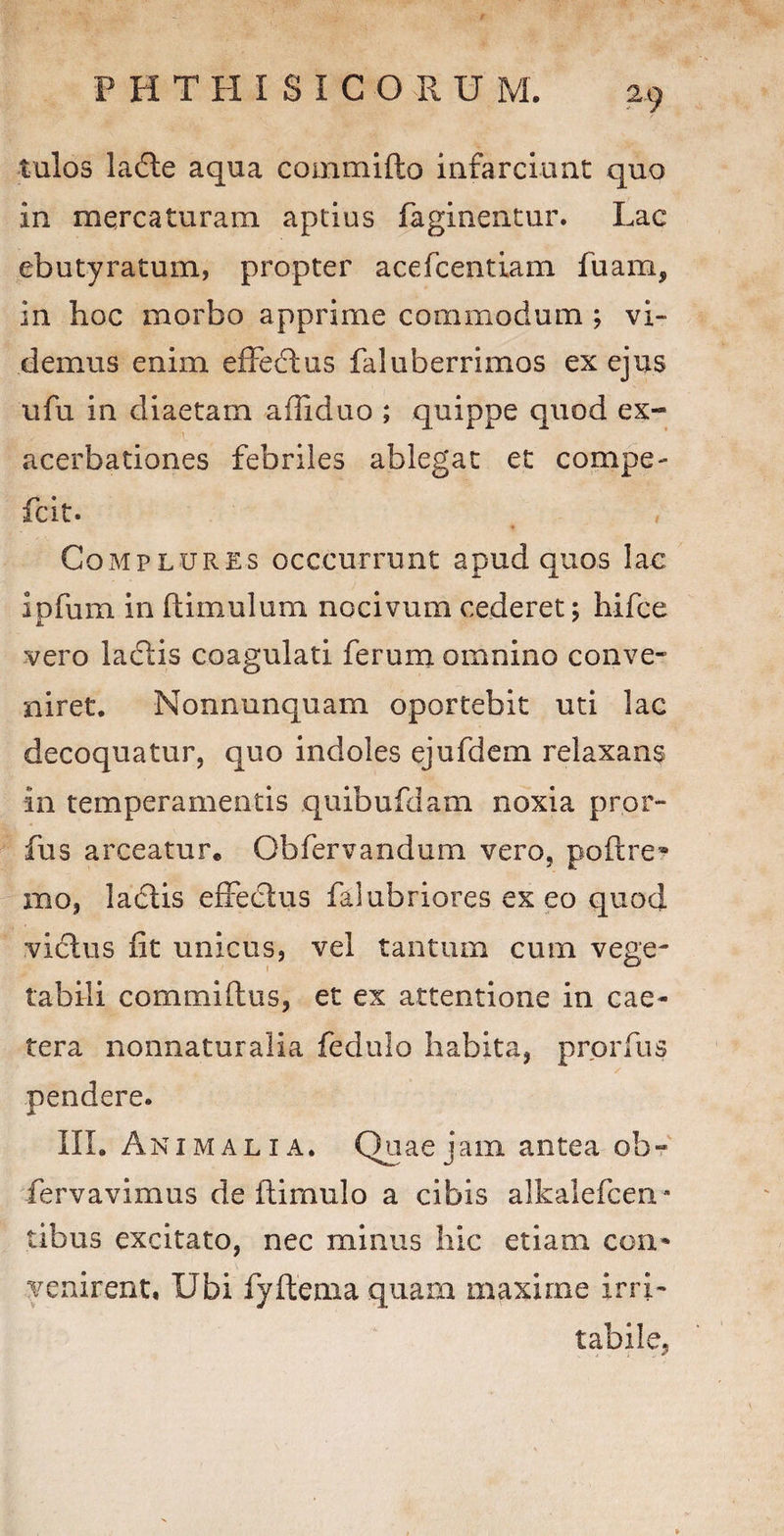 tulos ladle aqua commifto infarciunt quo in mercaturam aptius Paginentur. Lac ebutyratum, propter acefcentiam fuam, in hoc morbo apprime commodum ; vi¬ demus enim effedlus faluberrimos ex ejus ufu in diaetam affiduo ; quippe quod ex¬ acerbationes febriles ablegat et compe- fcit. Complures occcurrunt apud quos lac ipfum in ftimulum nocivum cederet; hifce vero laciis coagulati ferum omnino conve¬ niret. Nonnunquam oportebit uti lac decoquatur, quo indoles ejufdem relaxans in temperamentis quibufdam noxia pror- fus arceatur. Obfervandum vero, poftre* Hio, ladlis effectus falubriores ex eo quod vicius fit unicus, vel tantum cum vege¬ tabili commi (Ius, et ex attentione in cae- tera nonnaturalia fedulo habita, prorfus / pendere. III. Animalia. Quae jam antea ob~ fervavimus de flimulo a cibis alkalefcen- tibus excitato, nec minus hic etiam con¬ venirent, Ubi fyftenia quam maxime irri¬ tabile,