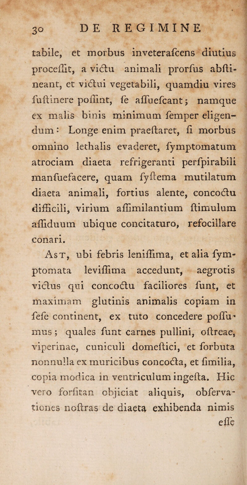 3° tabile, et morbus inveterafcens diutius procedit, a vidlu animali prorfus abdi- neant, et vidtui vegetabili, quamdiu vires fuftinere pofimt, fe afluefcant; namque ex malis binis minimum femper eligen¬ dum * Longe enim praedaret, fi morbus omnino lethalis evaderet, fymptomatum atrociam diaeta refrigeranti perfpirabili manfuefacere, quam fydema mutilatum diaeta animali, fortius alente, conco&u difficili, virium aflimilantium dimulum afliduum ubique concitaturo, refocillare conari. Ast, ubi febris leniffima, et alia fym- ptomata levifiima accedunt, aegrotis vicius qui concodtu faciliores funt, et maximam glutinis animalis copiam in fefe continent, ex tuto concedere podu** mus; quales funt carnes pullini, odreae, viperinae, cuniculi domedici, et forbuta nonnulla ex muricibus concodla, et fimilia, copia modica m ventriculum ingeda. Hic vero forlitan objiciat aliquis, obferva- tiones nodras de diaeta exhibenda nimis ede