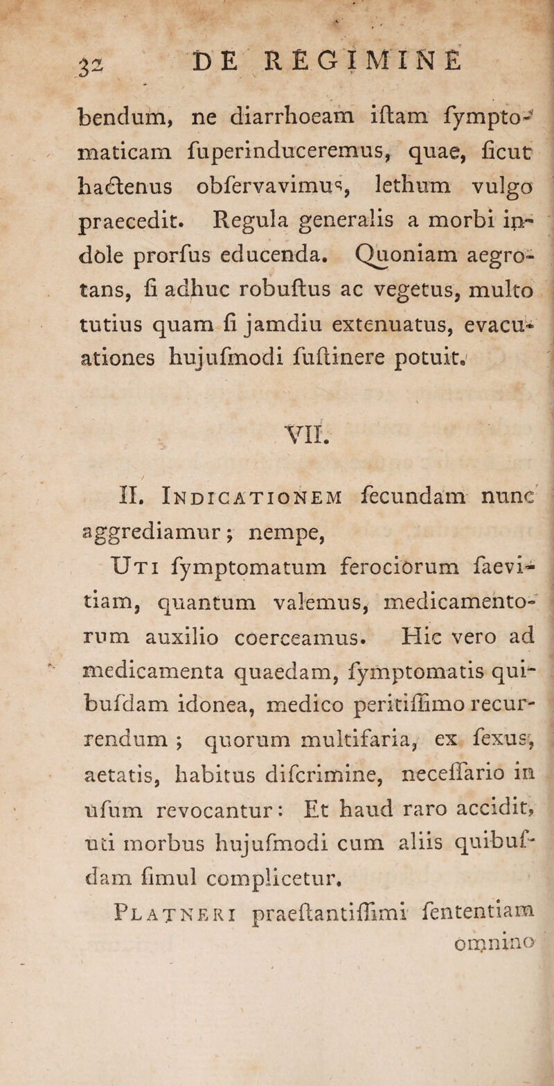 bendum, ne diarrhoeam iflam fympto- maticam fuperinduceremus, quae, ficut hadtenus obfervavimus, lethum vulgo praecedic. Regula generalis a morbi in¬ dole prorfus educenda. Quoniam aegro¬ tans, fi adhuc robuftus ac vegetus, multo tutius quam fi jamdiu extenuatus, evacu¬ ationes hujufmodi fuftinere potuit. VII. II. Indicationem fecundam nunc aggrediamur; nempe, Uti fymp tornatum ferociorum faevi- tiam, quantum valemus, medicamento¬ rum auxilio coerceamus. Hic vero ad medicamenta quaedam, fymptomatis qui- bufdam idonea, medico peritiffimo recur¬ rendum ; quorum multifaria, ex fexus, aetatis, habitus difcrimine, neceffario in ufum revocantur: Et haud raro accidit? uti morbus hujufmodi cum aliis quibuf- dam fimul complicetur. Flat ne ei praeftantiffimi fententiara omnino