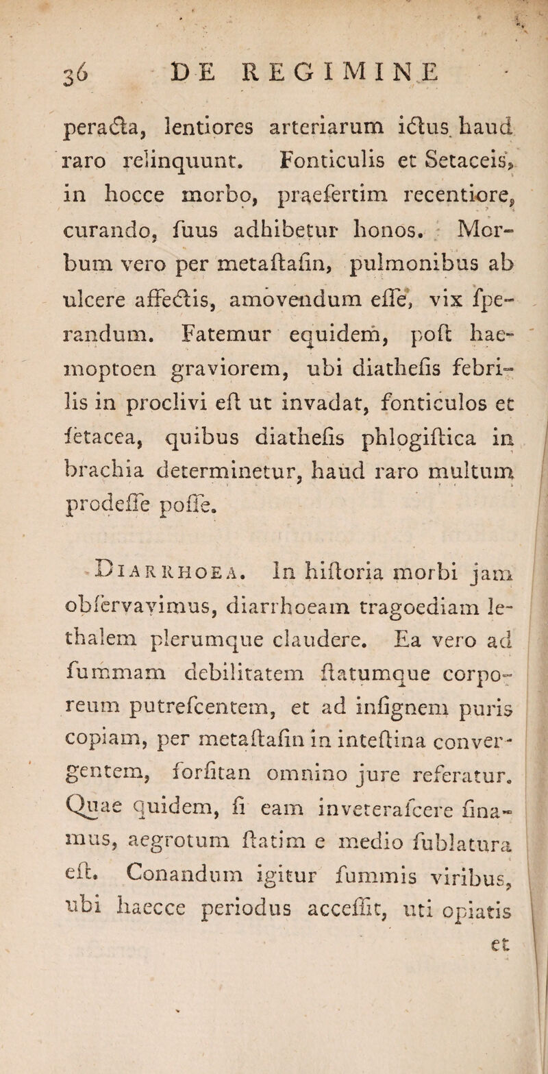 peradta, lentiores arteriarum idtus. haud raro relinquunt. Fonticulis et Setaceis* in hocce morbo, praeferum recentiore, * . *4 'i curando, fuus adhibetur honos, Mor~ bum vero per metaftafin, pulmonibus ab ulcere affedtis, amovendum elle, vix fpe» randum. Fatemur equidem, poft hae- moptoen graviorem, ubi diathefis febri¬ lis in proclivi efi ut invadat, fonticulos et fetacea, quibus diathefis phlogiftica in brachia determinetur, haud raro multum prodefle pofie. Diarrhoea. In hiftoria morbi jam obfervayimus, diarrhoeam tragoediam le- thalem plerumque claudere. Ea vero ad furamam debilitatem flatumque corpo¬ reum putrefcentem, et ad infignem puris copiam, per metaftafin in inteftina conver¬ gentem, lorfitan omnino jure referatur. Quae quidem, fi eam inveterafcere fina- mus, aegrotum ftatim e medio fublatura eii* Conandum igitur fummis viribus, ubi haecce periodus acceffit, uti opiatis et