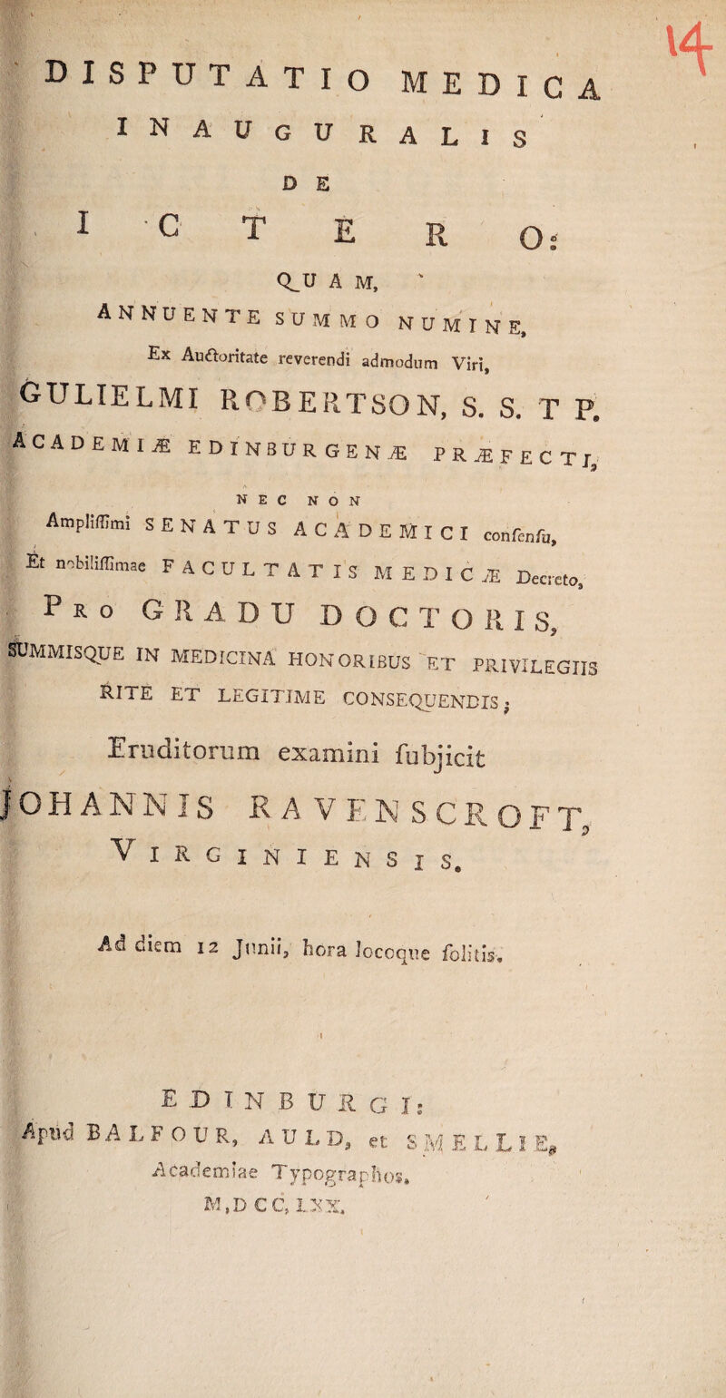 disputatio medica INAUgURALIS D E 1 C T E R O: O.U A M, annuente summo numine. Ex Au&oritate reverendi admodum Viri, gulielmi robertson, s. s. t p. ACAD E MI« HDIKBDRGEN® P R ^ F E C T r nec non AmpMmi SENATUS ACADEMICI confcnfu Et nobiliiw FACULTATIS MEDICI Decreto, Pro GRADU D O C T O R I S, Ajmmisque in medicina honoribus'et privilegiis Rite et legitime consequendis; Eruditorum examini fubjicit IOHANNIS RA VEN SCROFT VlRGlNIENSjS. Ad diem 12 Junii, hora Joceqtie folitis. E -D T N B V R G js Apm BALFOUR, A V L D, et S ELLl Academiae Typograpftos. M,DCC,LXX. (