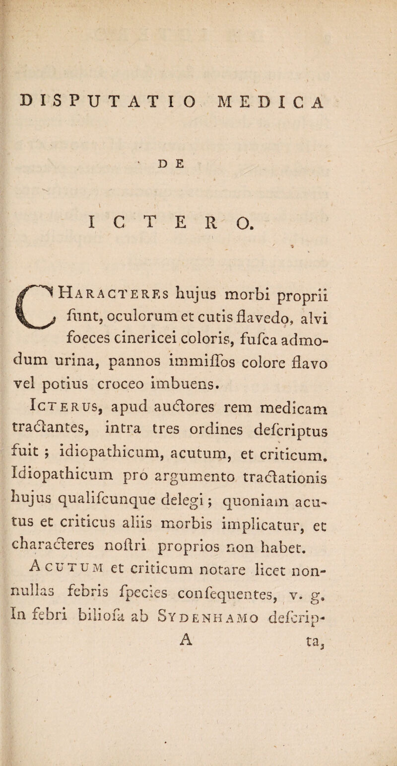 • D E \ ‘ ICTERO. CHaragterrs hujas morbi proprii funt, oculorum et cutis flavedo, alvi foeces cinericei coloris, fufca admo¬ dum urina, pannos immiffos colore flavo vel potius croceo imbuens. Icterus, apud audores rem medicam tradantes, intra tres ordines defcriptus iuit ; idiopathicum, acutum, et criticum. Idiopathicum pro argumento tradationis hujus qualifcunque delegi; quoniam acu¬ tus et criticus aliis morbis implicatur, et characteres noflri proprios non habet. Acutum et criticum notare licet non¬ nullas febris fpecies confequentes, v. g. In febri biliofk ab Sydenhamo defcrip- A ta3