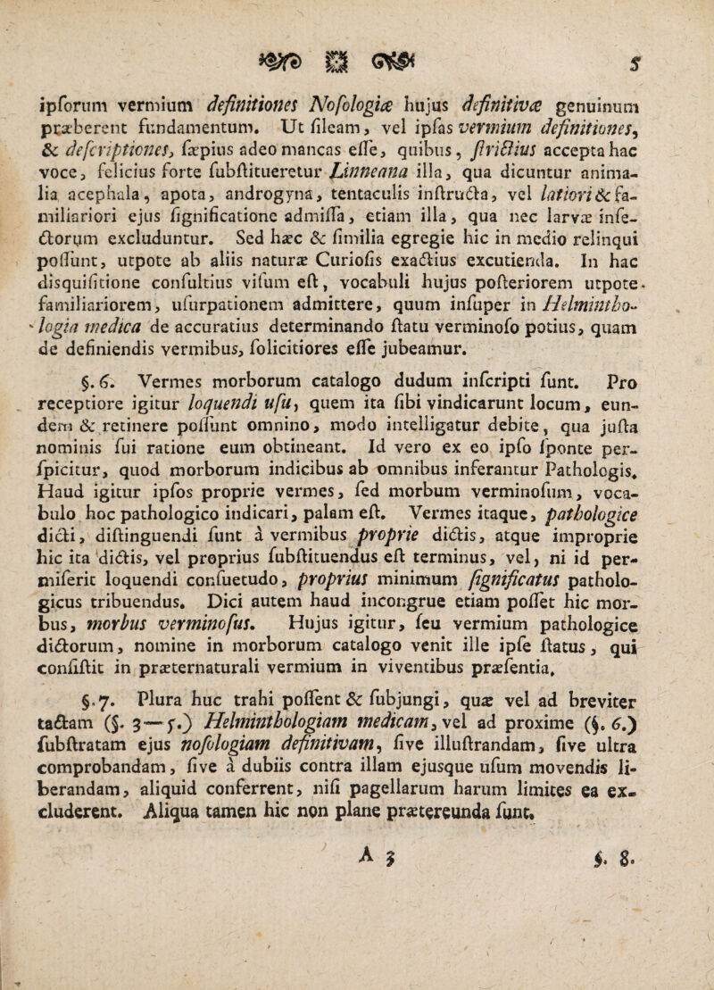 ipforiim vermium definitiones Nofologice Kujus definitivee genuinum pcseberenc fundamentum, Utfileam, vel ipfas vermium definitiones^ &c defcripticneS) fa^pius adeo mancas elTe, quibus, firiciius accepta hac voce3 felicius forte fubftitiieretur Linneana illa, qua dicuntur anima¬ lia acephaia, apota, androgyna, tentaculis inftrudla, vel latiori 6: fa^ miliariori ejus hgnificatione admiffa, etiam illa, qua nec larvae infe- dforum excluduntur. Sed hsec fimilia egregie hic in medio relinqui podiint, utpote ab aliis naturae Ciiriofis exaflius excutienda. In hac disquiftione confuldus vifum eft, vocabuli hujus polteriorem utpote- familiariorem, ufurpationem admittere, quum infuper in Helminth-o^- ^ logia medica de accuratius determinando flatu verminofo potius, qiiatn de definiendis vermibus, folicitiores effe jubeamur. Vermes morborum catalogo dudum infcripti funt. Pro ^ receptiore igitur loquendi ufa^ quem ita fibi vindicarunt locum, eun¬ dem & retinere pofliint omnino, modo inteliigatur debite, qua juila nominis fui ratione eum obtineant. Id vero ex eo ipfo fponte per- fpicitur, quod morborum indicibus ab omnibus inferantur Pathologis, Haud igitur ipfos proprie vermes, fed morbum verminofum, voca¬ bulo hoc pathologico indicari, palam efl. Vermes itaque, pathologice dicli, diflinguendi funt d vermibus di6lis3 atque improprie hic ita'didlis, vel proprius fubflituendus efl terminus, vel, ni id per- niiferic loquendi confuetudo, proprius minimum fignificatus patholo¬ gicus tribuendus. Dici autem haud incongrue etiam poflet hic mor¬ bus, morbus verminofus. Hujus igitur, fcu vermium pathologice di<5loriim, nomine in morborum catalogo venit ille ipfe flatus, qui confiflit in prieternaturali vermium in viventibus pra^fentia. §,7. Plura huc trahi poflent & fubjungi, qus vel ad breviter ta£fcam (§. 3-—f.) Helminthologiam medicam ad proxime fubflratam ejus nofologiam definitivam fi ve illuflrandam, five ultra comprobandam, five a dubiis contra illam ejusque ufum movendis li¬ berandam, aliquid conferrent, nifi pagellarum harum limites ea ex¬ cluderent. Aliqua tamen hic non plane pr^tereunda funu
