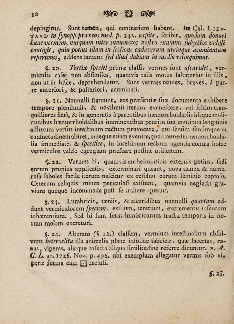 depingitur. Sunt tamen > qui contrariam habent. Ita CeL L i e v- TAVD infynopfipraxeosmed.p. 24,2. capite ^ feribit, quodam donari hunc vermem^ nusquam inter innumeros nofivo examini fubjs&os vidijji contigit i quin potius illum in feBione cadaverum utvinqm acuminatum reperimuSy addens tamen: fed illud dubium in medio relinquimus» §, 20» Tertice fpecm prlmee claflis vermes funt a [caride S y ver¬ miculis cafei non abfimiles> quamvis talis motus fa.katorius in illis , non ut in hifce> deptebendatur. Sunt vermes tenues, breves, i par¬ te anteriori, ^ pofleriori, acuminati. §. 21. Nonnulli ftatuunt, eos prsefentiae fuse documenta exhibere •tempore plenilunii, Sc novilunii iterum evanefeere, vel faldm tran¬ quilliores fieri, & in generatis a parentibus haemorrhoidariis hisque moli¬ minibus hsemorrhoidalibiis imminentibus pruritu fiio continuofanguinis afiluxum verfiis inteftinum rectum provocare , qui fenfim fenfiinque in confiietudinem abiret^ indeque etiam evenire,quod remedia hsemorrhoida- iia immediate, ^fpecificey in inteftinum redum agentia contra hofce vermiculos valde egregiam prteftare poffint utilitatem. §.22. Vermes hi, quamvis anthelmioticis externis potius, fedi eorum propius applicatis, exterminari queant, nova tamen & nume- rofa foboies facile iterum nafeicur ex refiduo eorum femimo copiofo. Ceterum reliquis minus periculofi exifiunt, quamvis negle^li gra¬ viora quoque incommoda pojft fe trahere queant. §.2^. Lumbricis, tiniis, <Sc afearidibus noniiiilH quartam ad¬ dunt vermiculorum fpeciem^ exilium, teretium, excrementis infantiim inhsercntium. Sed hi funt fetus lumbricorum tradu temporis in ho¬ rum molem excreturi. §.24. Alteram (L12.) claflem, vermium intefiinalium abibl- vunt heteroclita xi\eL mimeXvk. plane infolitae fabricae, quae lacertas, ra- laas^ viperas, aliaque infeda aliqua fimilitudine referre dicuntur. C L» an. T72^. Nov. p, 496. ubi exemplum allegatur vermis fub vin perte fomm ciiu^ Q acliiS,