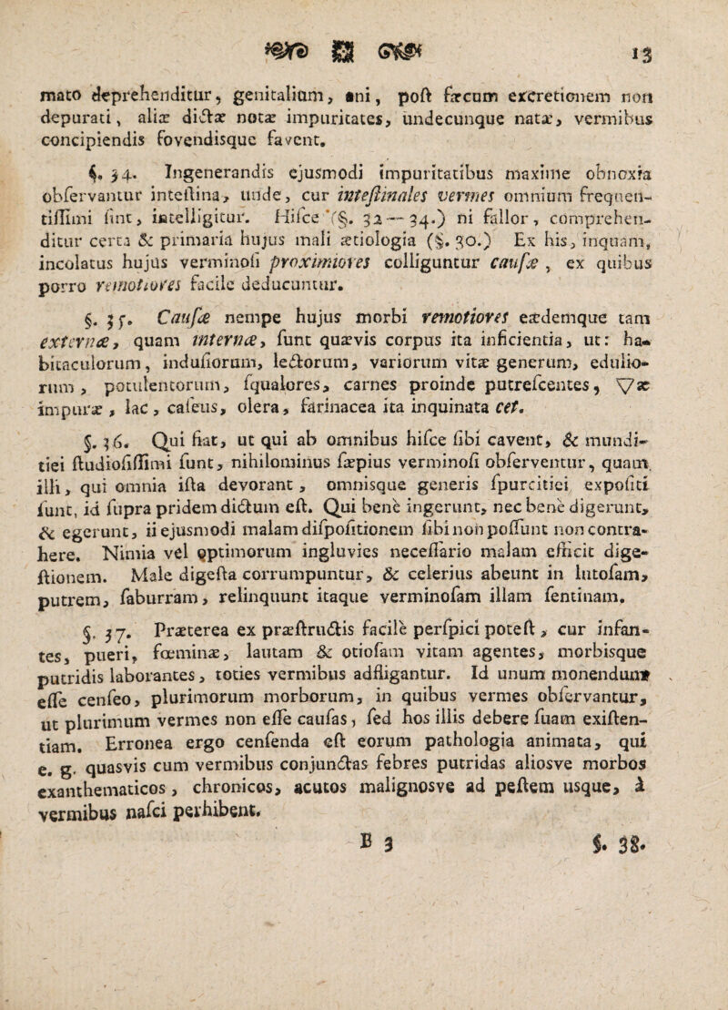 ISI IS mato Hi?prelieiiditur, genkaliam, tni, poft farcum ejccredanem non depurati^ alix divlx not^ impuritates, undecunque nata:, vermibus concipiendis fovendisque fasrent, ^4. Ingenerandis ejusmodi impuritatibus maxime obnoxk obfervantur intcllina, unde, cur intejlinales vermes omnium freqneii- tiHiini lint, iiateliigitui'. Hifce *r§, 52-'-''34.) ni fallor, comprehen¬ ditur certa 6c primaria hujus mali setiologia (^.30.) Ex his/inquam, incolatus hujus verminofi proximiores colliguntur canf^ , ex quibus porro remotiores facile deducuntur. §. Caufee nempe hujus morbi refnotioves ettdemque tam externee, quam rnterneey fune quaevis corpus ita inficienda, ut: ha» bitacLilorum, indufiorum, lectorum, variorum vita? generum, edulio* rum , potulentorum, fqualores, carnes proinde putrefeentes, impurse , Iac,careLis, olera, farinacea ita inquinata Qui fiat, ut qui ab omnibus hifce fibi cavent, Sc mundi¬ tiei iludiofidimi funt, nihilominus fa^pius verminofi obferventur, quam, illi, qui omnia ifta devorant, omnisque generis fpurcitiei expofitt funt, id fupra pridem didluin efi. Qui bene ingerunt, nec bene digerunt, t<, egerunt, ii ejusmodi malam difpofitionein iibl non pofiunt non contra¬ here. Nimia vel optimorum ingluvies neceflario malam efficit dige* ftionem. Male digefta corrumpuntur, &c celerius abeunt in liuofam, putrem, faburram, relinquunt itaque verminofam illam fentinani. 37. Praeterea ex praeftrudis facile perfpici poteft, cur infan¬ tes, pueri, foeminae, lautam & otiofam vitam agentes, niorbisque putridis laborantes, toties vermibus adfiigantur. Id unum monenduniT efic cenfeo, plurimorum morborum, in quibus vermes obfervantur, ut plurimum vermes non efie caufas, fed hos illis debere fuam exifien- tiam. Erronea ergo cenfenda eft eorum pathologia animata, qut e. g. quasvis cum vermibus conjundas febres putridas aliosve morbos exanthematicos , chronicos, acutos malignosve ad peAem usque, ^ vermibus nafei perhibent. -B 3 38.