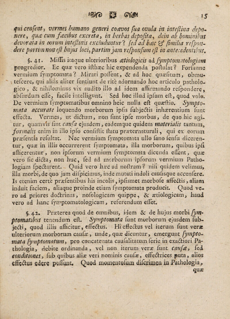 qui cenfent^ vevmes humano generi cocevos fua ovula in inteftma depn^ J2ere, quce cum facibus excreta y in herbas depofita^ dein ab bominibm devorata in eorum inteflinls excluduntur!, fedadhcec ^ (imilia refpoiu der e partim non eft hujus loci^partimjam refponfumefl in antecedentibus^ §.41. Miflis itaque iilcerioribus cetiologicis ad fymptom.itologiam progredior. Ec qu^ vero ifthxc hic expendenda poilulac? Forianne vermium fyaiptomata ? Mirari poiTent, & ad hoc qii3e(ittnn > obmu* tefcere, qui alias aliter fentiunt de rite adornando hoc articulo patholo¬ gico 3 & nihilominus vix audito illo ad idem affirmando refpondere, abrurdam eile, facile incelligunt. Sed hoc illud ipfum eft, quod volo. De vermium fj^mptomatibus omnino heic nulla eft quaefiio. Sympto^- mata accurate loquendo morborum ipfis fubjetflis inharrenduni fune efFs6la. Vermes, ut didtiim, non fime ipfe morbus, de quo hic agi¬ tur, quamvis fine caufa ejusdem , eademque quidem materialis tantum, formalis enim in illo ipfo confifiic fiatu pr^ternaturali, qui ex eonini pra^fentia refiiltat. Nec vermium fymptomata ullo fano feiifii diceren¬ tur, qua? in illis occurrerent fymptomata, illa morborum, quibus ipfi afficerentur , non ipforum vermium fymptomata dicenda effient, quae vero ficdieffia, non huc, fed ad morborum ipforum vermium Patho- logiam fpedtarent. Quid vero htre ad nofiram? nifi quidem velimus, ilia morbi,dequo jam difpicimus, inde mutati indoli cauhsgue accenfere. Is etenim certe praEfentibiis his incolis, ipfismet morbofe afFedds, aliam induit faciem, aliaque proinde etiam fymptomata producit. Quod ve¬ ro ad priores dodrinas, nofologicam quippe, & ^tiologicam, haud vero ad hanc fyipptomatoiogicam, referendum efiec. §.42. Praeterea quod de omnibus, idem & de hujus morbi fym^ ptomatibus tenendum efi. Symptomata fiint murborum ejusdem mb- jedi, quod illis afficitur, effectus. Hfefiectus vel iterum funt veras ulteriorum morborum caufie, unde, quas dicuntur, emergunt fympto^ mata fymptomatum^ pro concatenata caufalitacum ferie in exadtiori Pa- thologia, debite ordinanda, vel non iterum ver^ lunt caufa, led ionditionesy fub quibus aliae veri nominis caufie, effedbrices puta, alios effeflus edere pcflwit. Quod momentofum dircrimen ia Psthologia, quae