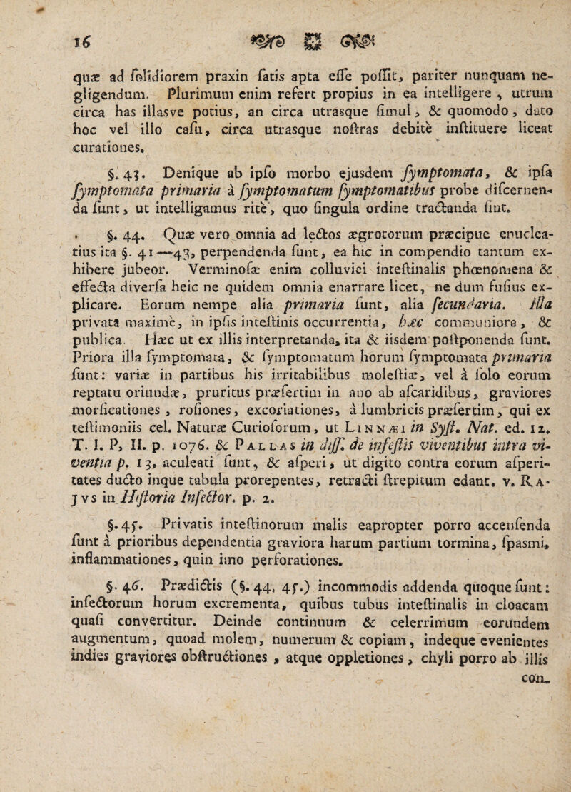 J quse ad folidiorem praxin fatis apta efle poffit, pariter nunquam tie- gligendum, Plurirnuni enim refert propius in ea incelligere , utrum circa has illas ve potius, an circa utrasque hmul, quomodo, dato hoc vel illo cafu, circa utrasque noilras debite inilituere liceat curationes, §»4|. Denique ab ipfo morbo ejusdem /ymptomata» & ipfa fymptomata primaria a fymptomatum fymptomatibus probe difeernen- da funt, ut intelligamus rite , quo lingula ordine trafbanda fmt, . §. 44, Quae vero omnia ad ledos aegrotorum praecipue enuclea¬ tius ita §. 41—43, perpendenda funt, ea hic in compendio tantum ex¬ hibere jubeor. Verminofar enim colluviei intehinalis phoenomena & effedla diverfa heic ne quidem omnia enarrare licet, ne dum fulius ex¬ plicare. Eorum nempe alia pvnnana iunc, alia jecuneana. iUa privata maxime, in iphs intellinis occurrentia, hxc communiora , & publica, Ha;c ut ex illis interpretanda, ita & iisdem pollponenda funt. Priora illa fymptomata, 6c rymptomatum horum fymptomata fiint: vari^ in partibus his irritabilibus moleftia:, vel i Iblo eorum reptatu oriundte > pruritus pr^fertim in ano ab afearidibus, graviores morlicationes , rofiones, excoriaciones, a lumbricis prxlertim, qui ex tellimoniis cel. Naturae Curioforum, ut Linn^i Syft^ Nat. ed, iz, T. I. P, IL p. 1076. & Pallas in dtjjl de infejits viventibus intra vi^ ventta p. 13, aculeati funt, afperi, ut digito contra eorum afperi- tates dudto inque tabula prorepentes, retracti ftrepuum edant, v. Ra* j vs in Hiftoria InfeBor. p. 2. §.45'. Privatis intellinorum malis eapropter porro accenfenda funt i prioribus dependentia graviora harum partium tormina, fpasmi, inflammationes, quin imo perforationes, §. 4<?. Praedidbis (^§.44. 4f.) incommodis addenda quoque funt: infedtorum horum excrementa, quibus tubus inteftinalis in cloacam quafl convertitur. Deinde continuum & celerrimum eorundem augmentum, quoad molem, numerum &: copiam, indeque evenientes indies graviores obflru6liones , atque oppletiones, chyli porro ab illis con-